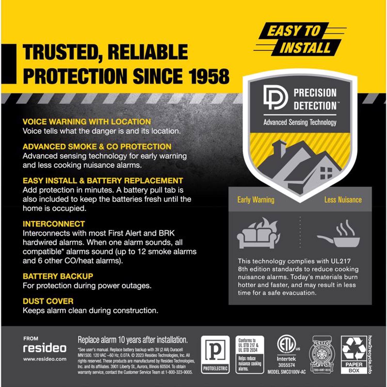 **TRUSTED, RELIABLE PROTECTION SINCE 1958**

**VOICE WARNING WITH LOCATION**  
Voice tells what the danger is and its location.

**ADVANCED SMOKE & CO PROTECTION**  
Advanced sensing technology for early warning and less cooking nuisance alarms.

**EASY INSTALL & BATTERY REPLACEMENT**  
Add protection in minutes. A battery pull tab is also included to keep the batteries fresh until the home is occupied.

**INTERCONNECT**  
Interconnects with most First Alert and BRK hardwired alarms. When one alarm sounds, all compatible* alarms sound (up to 12 smoke alarms and other CO/heat alarms).

**BATTERY BACKUP**  
For protection during power outages.

**DUST COVER**  
Keeps alarm clean during construction.

This technology complies with UL217 8th edition standards to reduce cooking nuisance alarms. Today's materials burn hotter and faster, and may result in less time for safe evacuation.

**EASY TO INSTALL**

**PRECISION DETECTION**  
Advanced Sensing Technology

**Early Warning**  
**Less Nuisance**

FROM  
resideo  
www.resideo.com

Replace alarm 10 years after installation.  
*See user