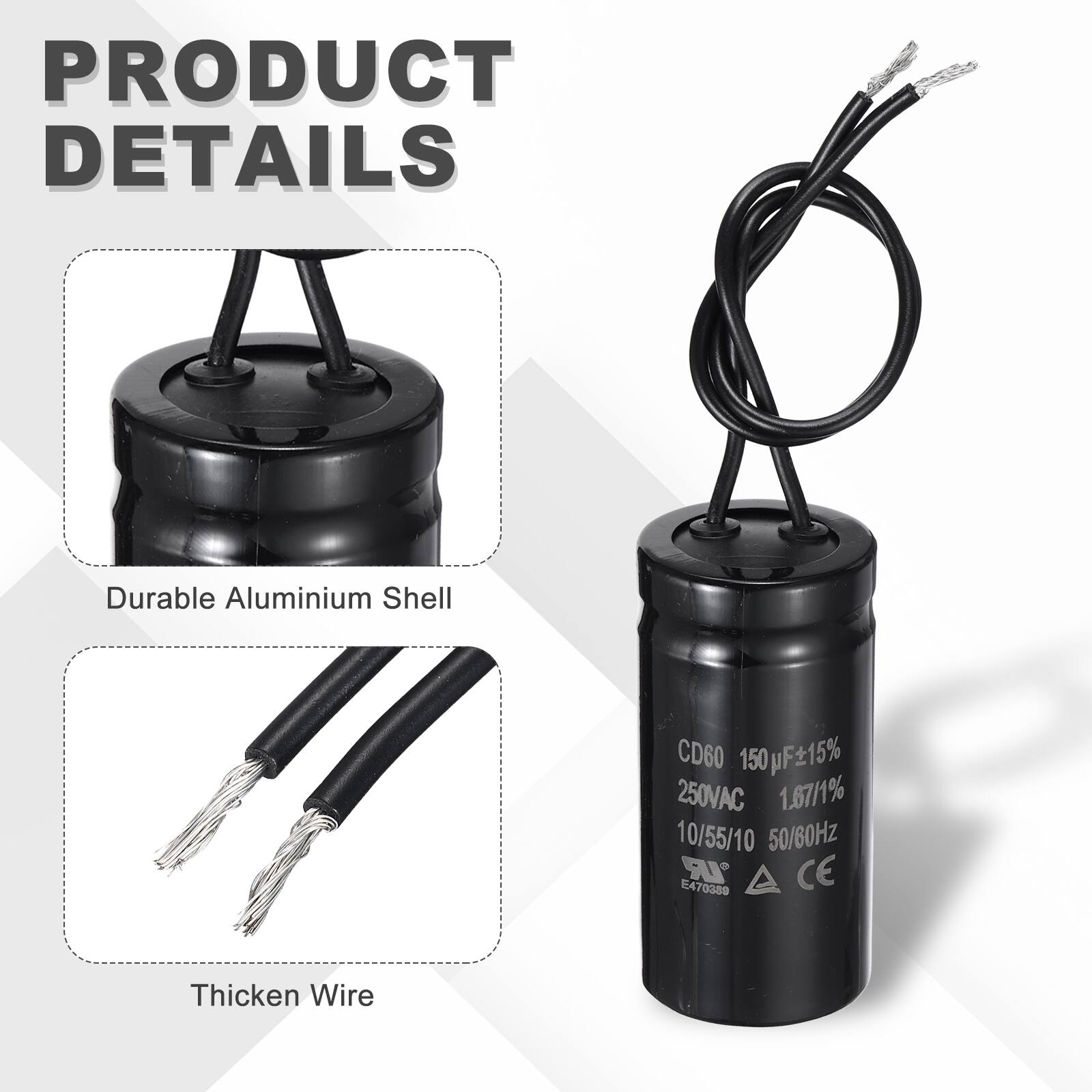 PRODUCT DETAILS

- Durable Aluminium Shell
- CD60 150µF ±15%
- 250VAC
- 1.87/1%
- 10/55/10
- 50/60Hz
- IR
- CE
- 470389
- Thicken Wire