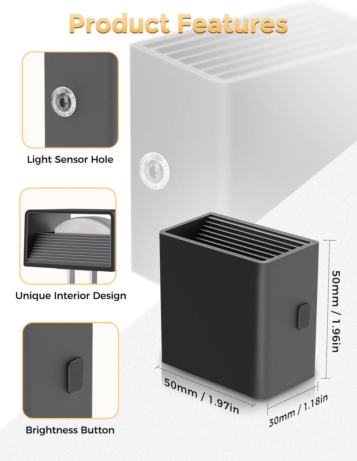 Product Features

- Light Sensor Hole
- Unique Interior Design
- Brightness Button

Dimensions:
- 50mm / 1.96in
- 50mm / 1.97in
- 30mm / 1.18in