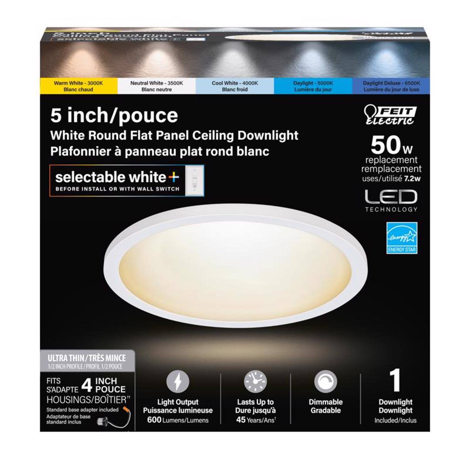 Warm White 3000K  
Neutral White 3500K  
Cool White 4000K  
Daylight 5000K  
Daylight Deluxe 6500K  

Blanc chaud  
Blanc neutre  
Blanc froid  
Lumière du jour  

5 inch/pouce  
White Round Flat Panel Ceiling Downlight  
Plafonnier à panneau plat rond blanc  

selectable white +  
BEFORE INSTALL OR WITH WALL SWITCH  

FEIT Electric  
50w replacement uses/utilisé 7.2w  

LED TECHNOLOGY  
ENERGY STAR  
ULTRA THIN/TRÈS MINCE  
1/2 INCH PROFILE/PROFIL 1/2 POUCHE  
FITS 4 INCH HOUSINGS/BOTIER  

Light Output  
Puissance lumineuse  
600 Lumens/Lumens  

Lasts Up to  
Dure jusqu'à  
45 Years/Ans  

Dimmable  
Gradable  

1 Downlight  
Downlight Included/Inclus