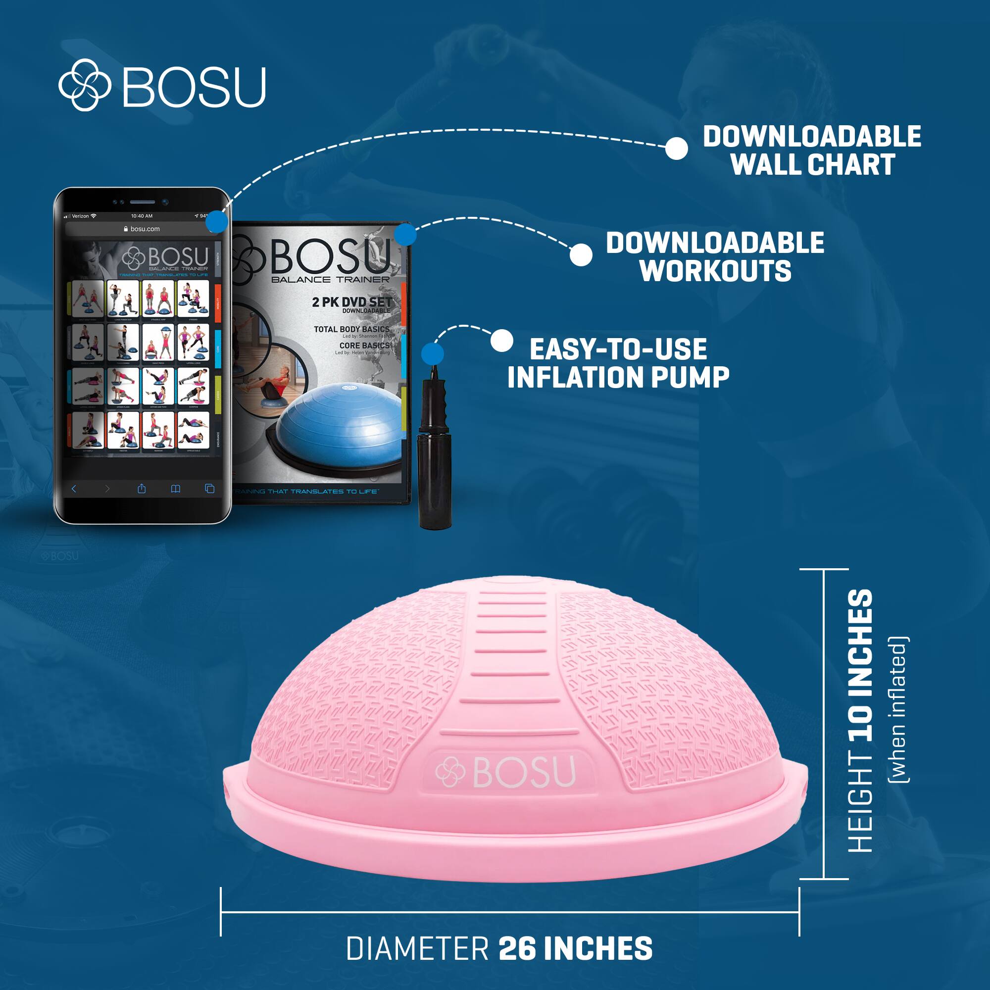 BOSU DOWNLOADABLE WALL CHART | DOWNLOADABLE WORKOUTS | EASY-TO-USE INFLATION PUMP

BOSU BALANCE TRAINER 2 PK DVD SET
TOTAL BODY BASIC
CORE BASIC

DIAMETER 26 INCHES
HEIGHT 10 INCHES (when inflated)