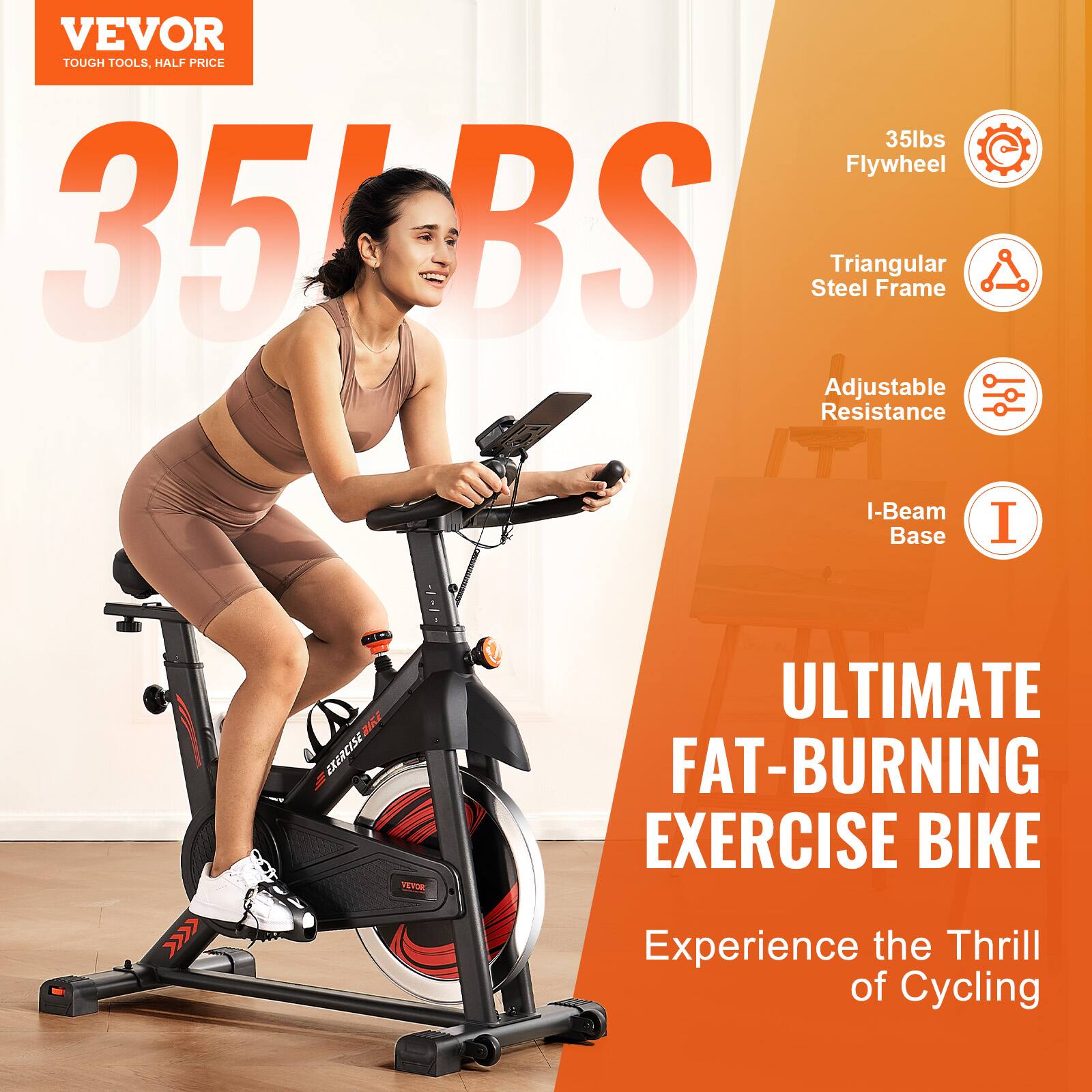 VEVOR  
TOUGH TOOLS, HALF PRICE  

35lbs Flywheel  
Triangular Steel Frame  
Adjustable Resistance  
I-Beam Base  

ULTIMATE FAT-BURNING EXERCISE BIKE  
Experience the Thrill of Cycling