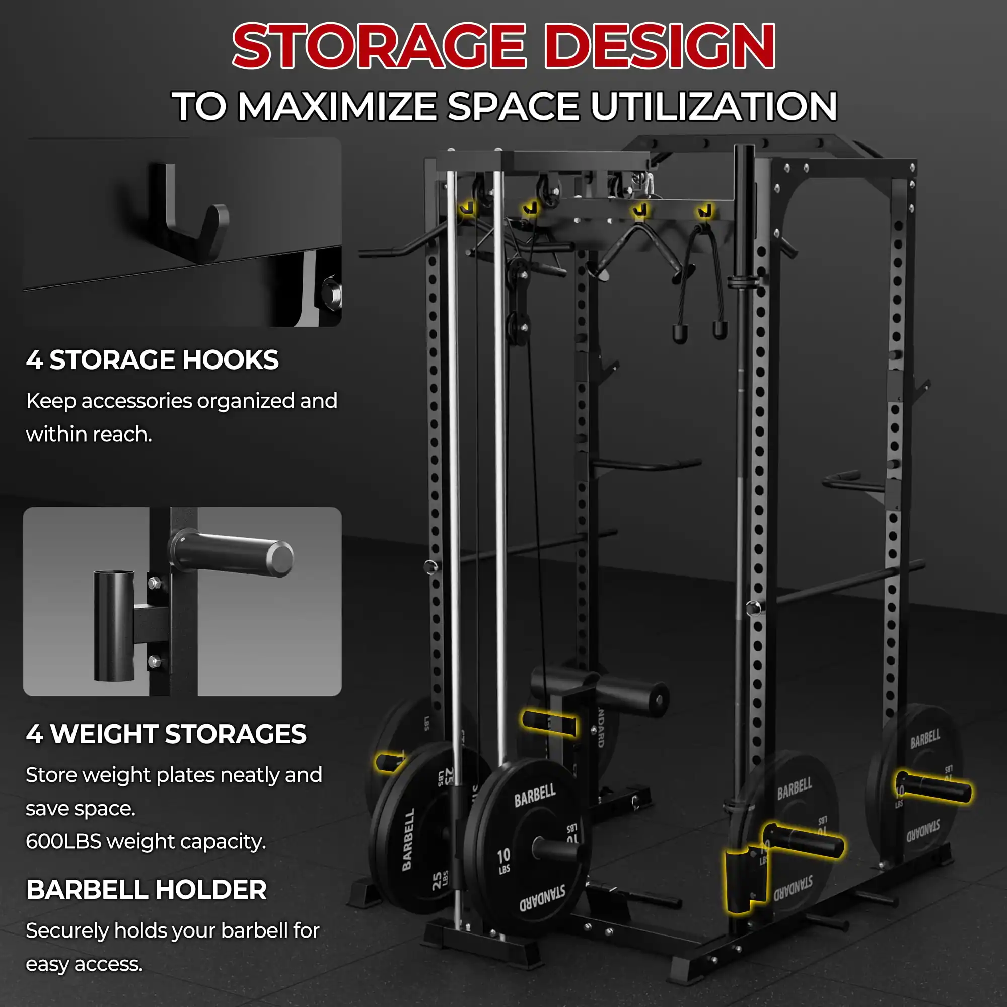 STORAGE DESIGN TO MAXIMIZE SPACE UTILIZATION

4 STORAGE HOOKS  
Keep accessories organized and within reach.

4 WEIGHT STORAGES  
Store weight plates neatly and save space.  
600LBS weight capacity.

BARBELL HOLDER  
Securely holds your barbell for easy access.