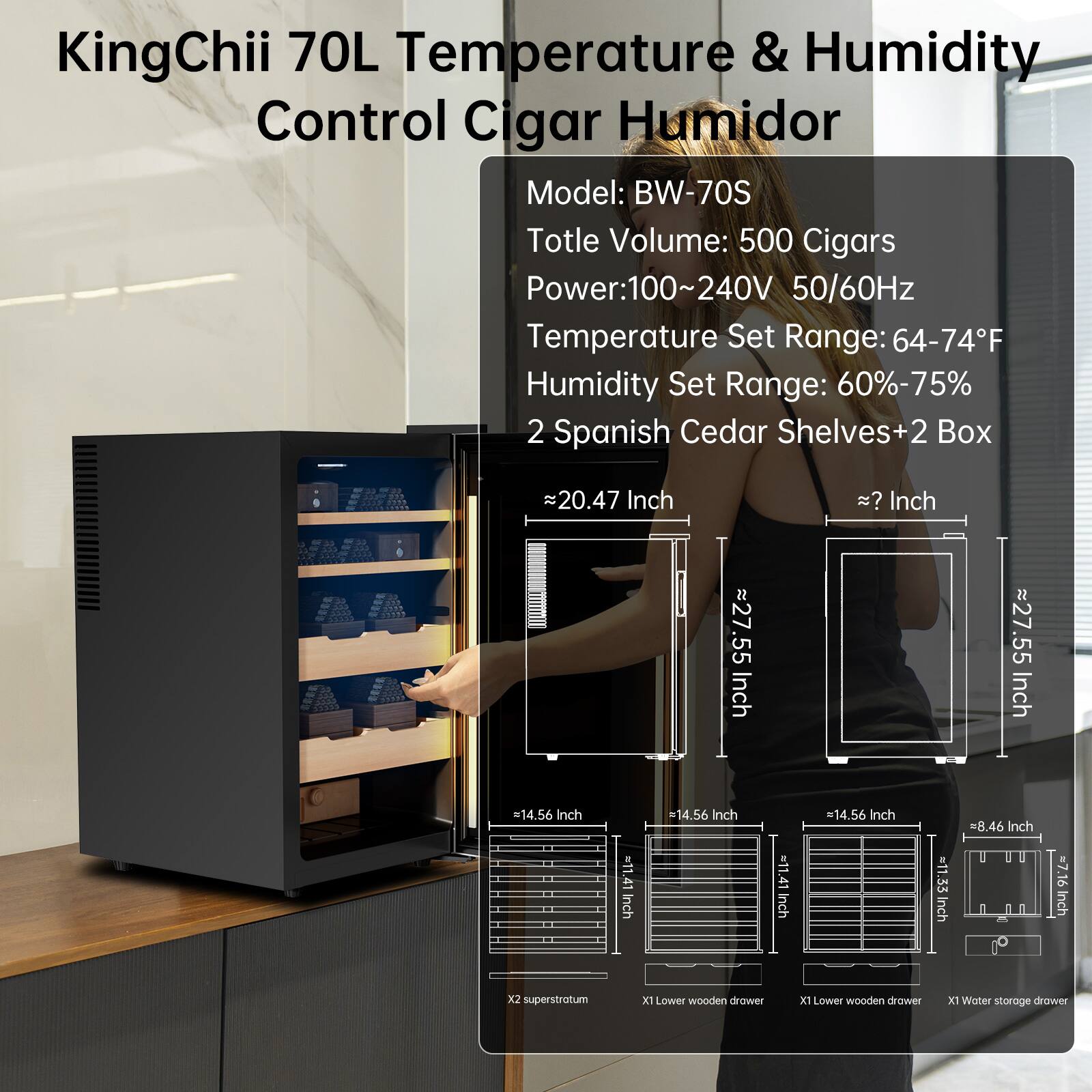 KingChii 70L Temperature & Humidity Control Cigar Humidor  
Model: BW-70S  
Total Volume: 500 Cigars  
Power: 100~240V 50/60Hz  
Temperature Set Range: 64-74°F  
Humidity Set Range: 60%-75%  
2 Spanish Cedar Shelves + 2 Box  

Dimensions:  
- Height: ~20.47 Inch  
- Width: ~27.55 Inch  
- Depth: ~27.55 Inch  
- Shelf Height: 14.56 Inch  
- Shelf Width: 14.56 Inch  
- Drawer Height: 8.46 Inch  
- Drawer Width: 11.41 Inch  
- Drawer Depth: 11.41 Inch  

Features:  
- 2 superstratum  
- 2 Lower wooden drawers  
- 1 Water storage drawer