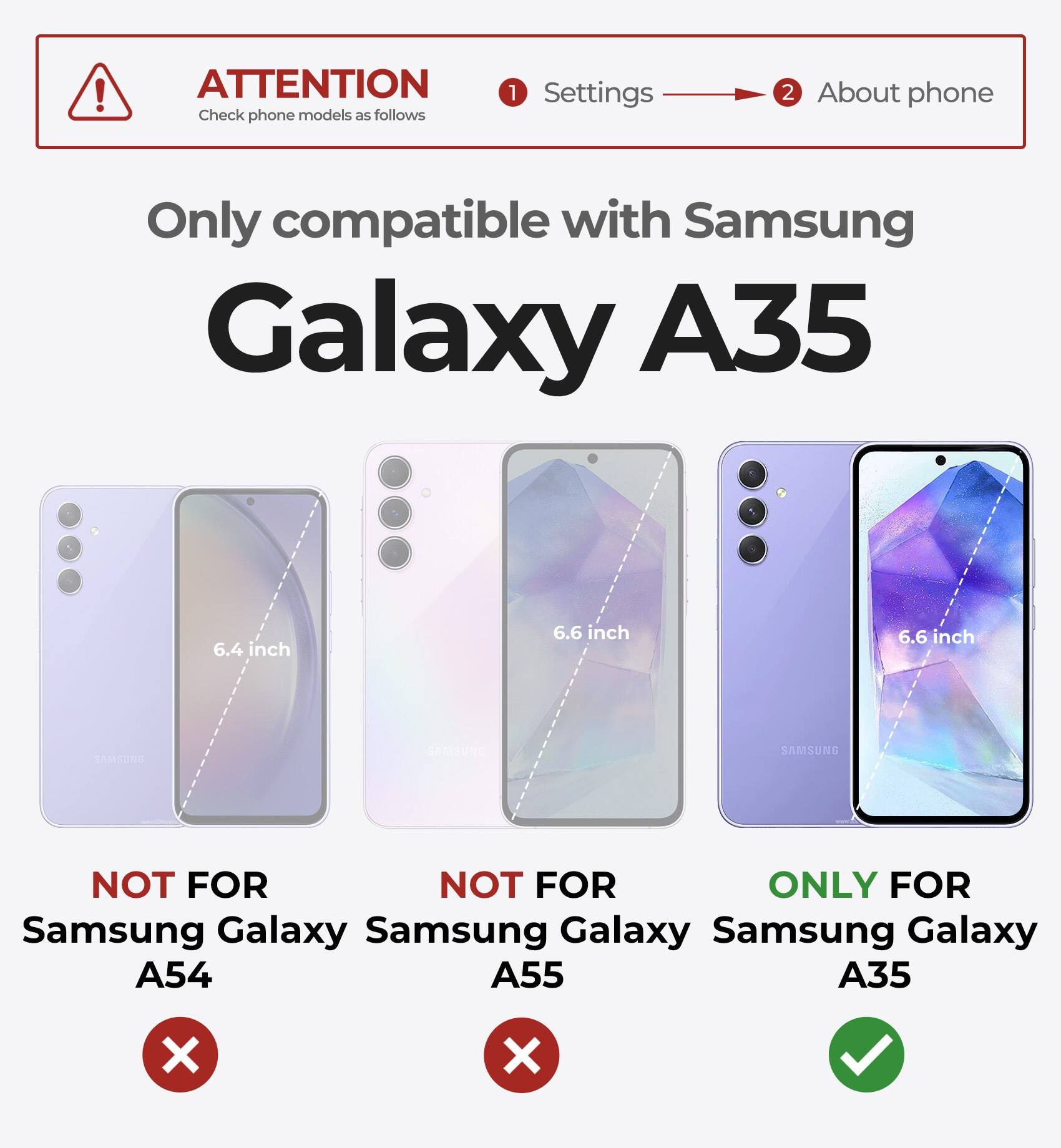 ATTENTION Check phone models as follows 1 Settings 2 About phone Only compatible with Samsung Galaxy A35 6.4 inch 6.6 inch 6.6 inch NOT FOR Samsung Galaxy A54 NOT FOR Samsung Galaxy A55 ONLY FOR Samsung Galaxy A35 X X