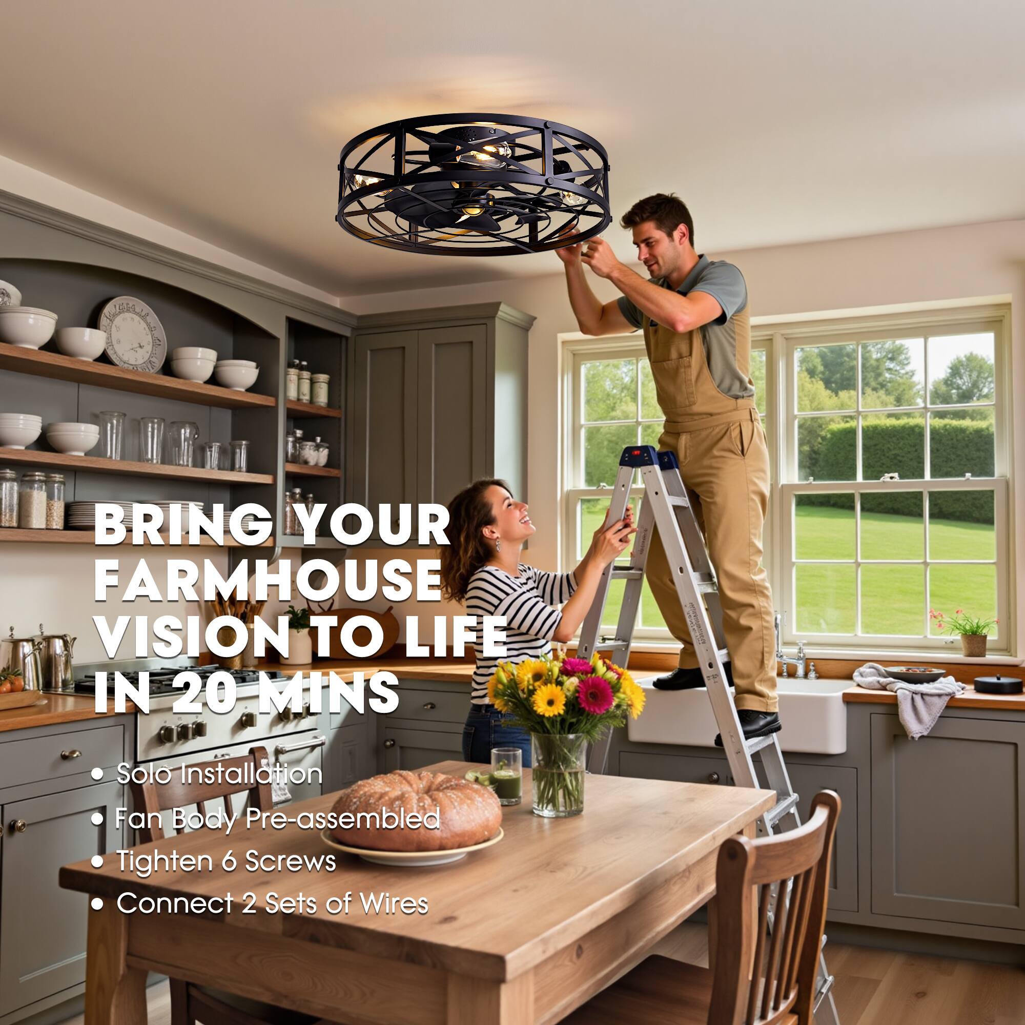 BRING YOUR FARMHOUSE VISION TO LIFE IN 20 MINS

- Solo Installation
- Fan Body Pre-assembled
- Tighten 6 Screws
- Connect 2 Sets of Wires