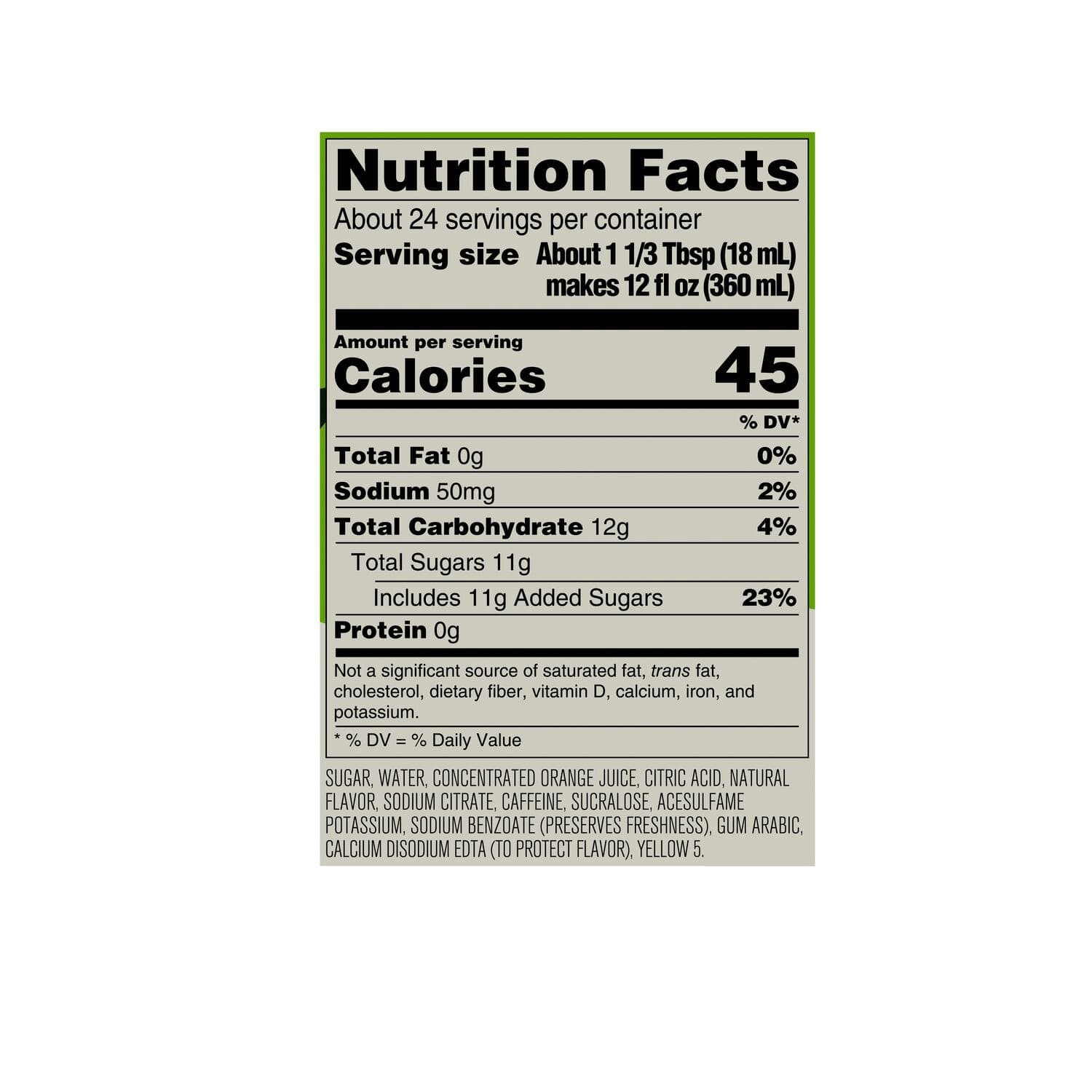 Nutrition Facts:
* About 24 servings per container
* Serving size: About 1 1/3 Tbsp (18 mL) makes 12 fl OZ (360 mL)
* Calories: 45% DV*
* Total Fat: 0g (0% DV)
* Sodium: 50mg (2% DV)
* Total Carbohydrate: 12g (4% DV)
* Total Sugars: 11g (23% DV)
* Includes 11g Added Sugars (23% DV)
* Protein: 0g (Not a significant source)
Not a significant source of saturated fat, trans fat, cholesterol, dietary fiber, vitamin D, calcium, iron, and potassium.
Ingredients:
* Sugar, water, concentrated orange juice, citric acid, natural flavor, sodium citrate, caffeine, sucralose, acesulfame potassium (preserves freshness).
* Gum arabic, calcium disodium EDTA (to protect flavor).
* Yellow 5.
