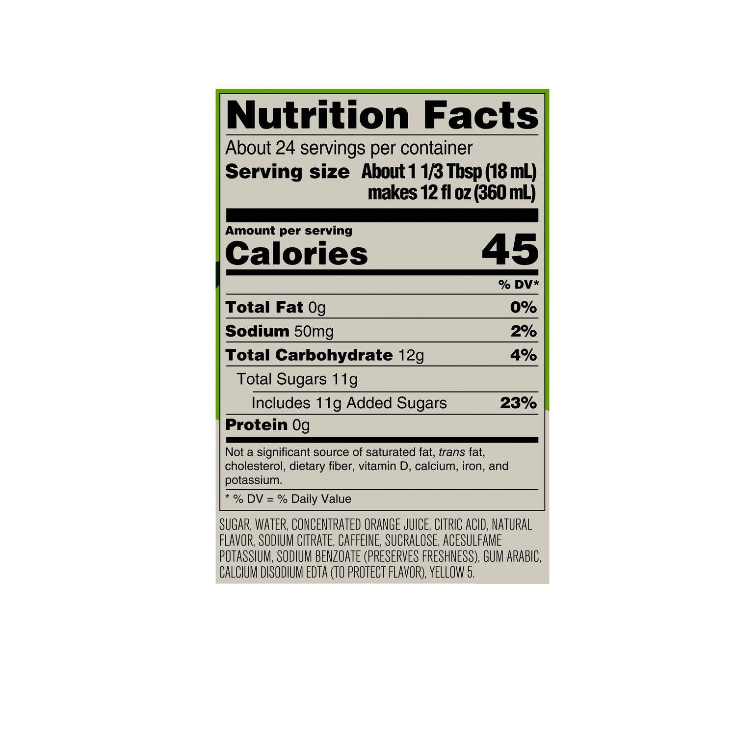 Nutrition Facts:

* About 24 servings per container
* Serving size: About 1 1/3 Tbsp (18 mL) makes 12 fl OZ (360 mL)
* Calories: 45% DV*
* Total Fat: 0g (0% DV)
* Sodium: 50mg (2% DV)
* Total Carbohydrate: 12g (4% DV)
* Total Sugars: 11g (23% DV)
* Includes 11g Added Sugars (23% DV)
* Protein: 0g (Not a significant source)

Not a significant source of saturated fat, trans fat, cholesterol, dietary fiber, vitamin D, calcium, iron, and potassium.

Ingredients:

* Sugar, water, concentrated orange juice, citric acid, natural flavor, sodium citrate, caffeine, sucralose, acesulfame potassium (preserves freshness).
* Gum arabic, calcium disodium EDTA (to protect flavor).
* Yellow 5.