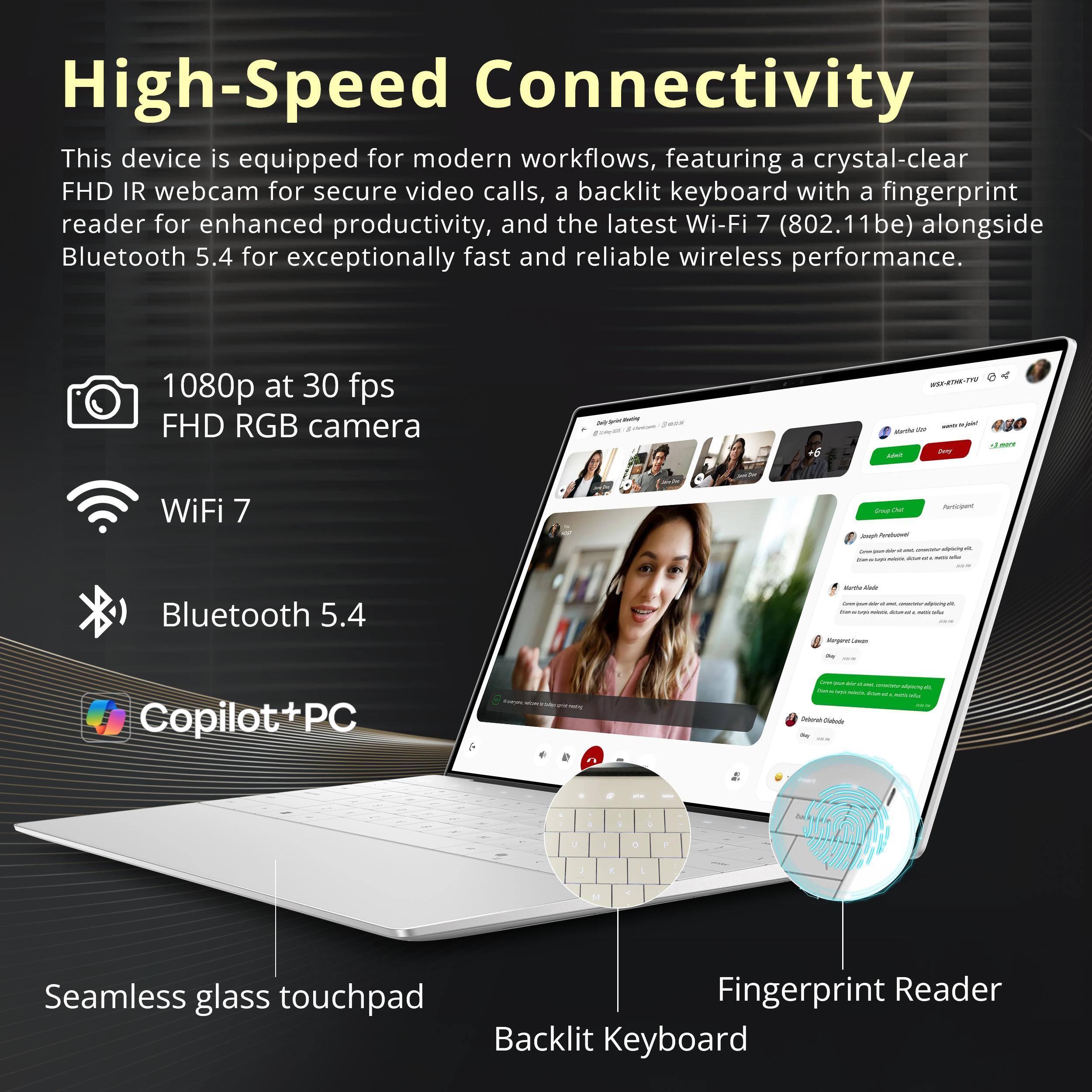 High-Speed Connectivity  
This device is equipped for modern workflows, featuring a crystal-clear FHD IR webcam for secure video calls, a backlit keyboard with a fingerprint reader for enhanced productivity, and the latest Wi-Fi 7 (802.11be) alongside Bluetooth 5.4 for exceptionally fast and reliable wireless performance.

1080p at 30 fps FHD RGB camera  
WiFi 7  
Bluetooth 5.4  
Copilot+PC  
Seamless glass touchpad  
Fingerprint Reader  
Backlit Keyboard