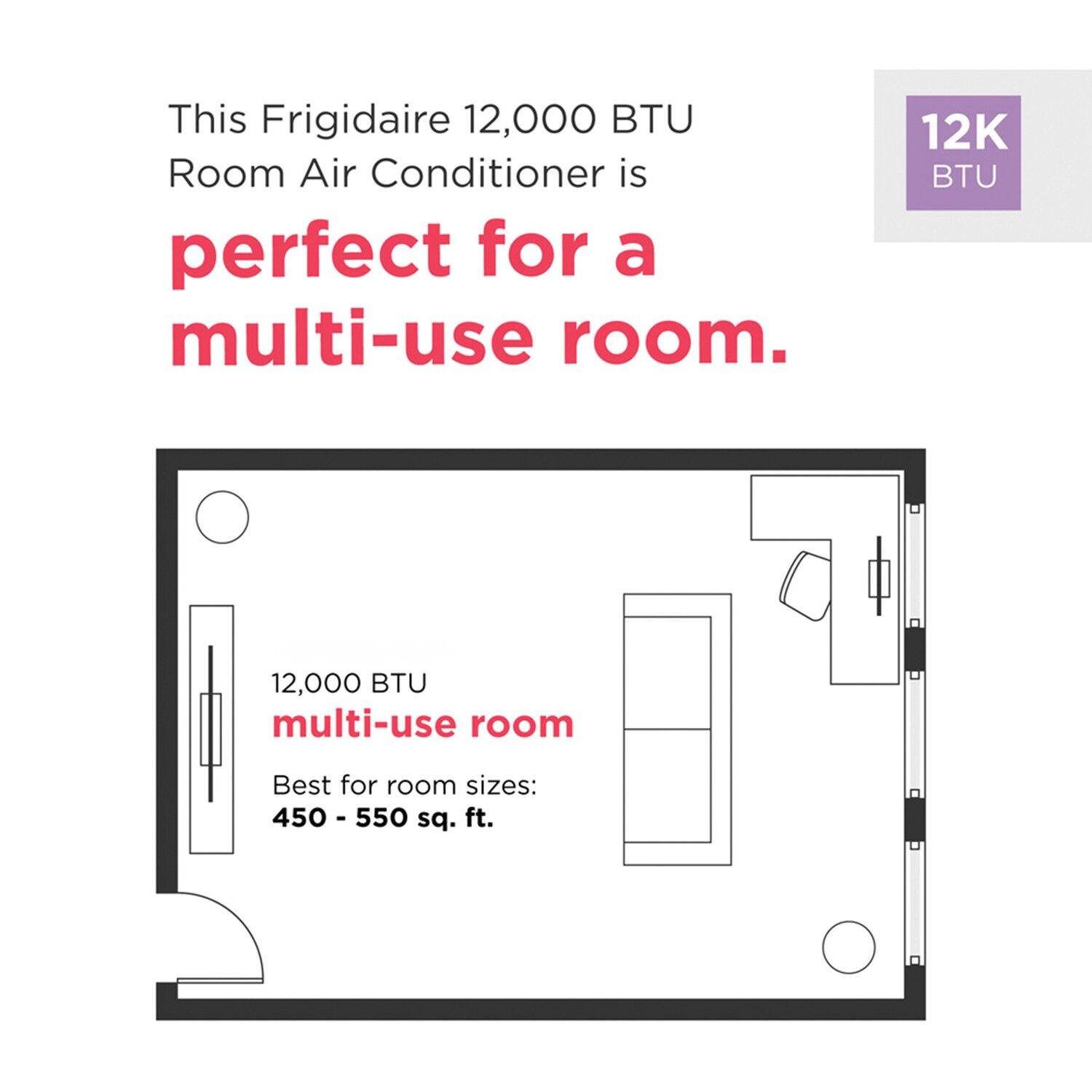 This Frigidaire 12,000 BTU Room Air Conditioner is perfect for a multi-use room. 12K BTU multi-use room Best for room sizes: 450 - 550 sq. ft.
