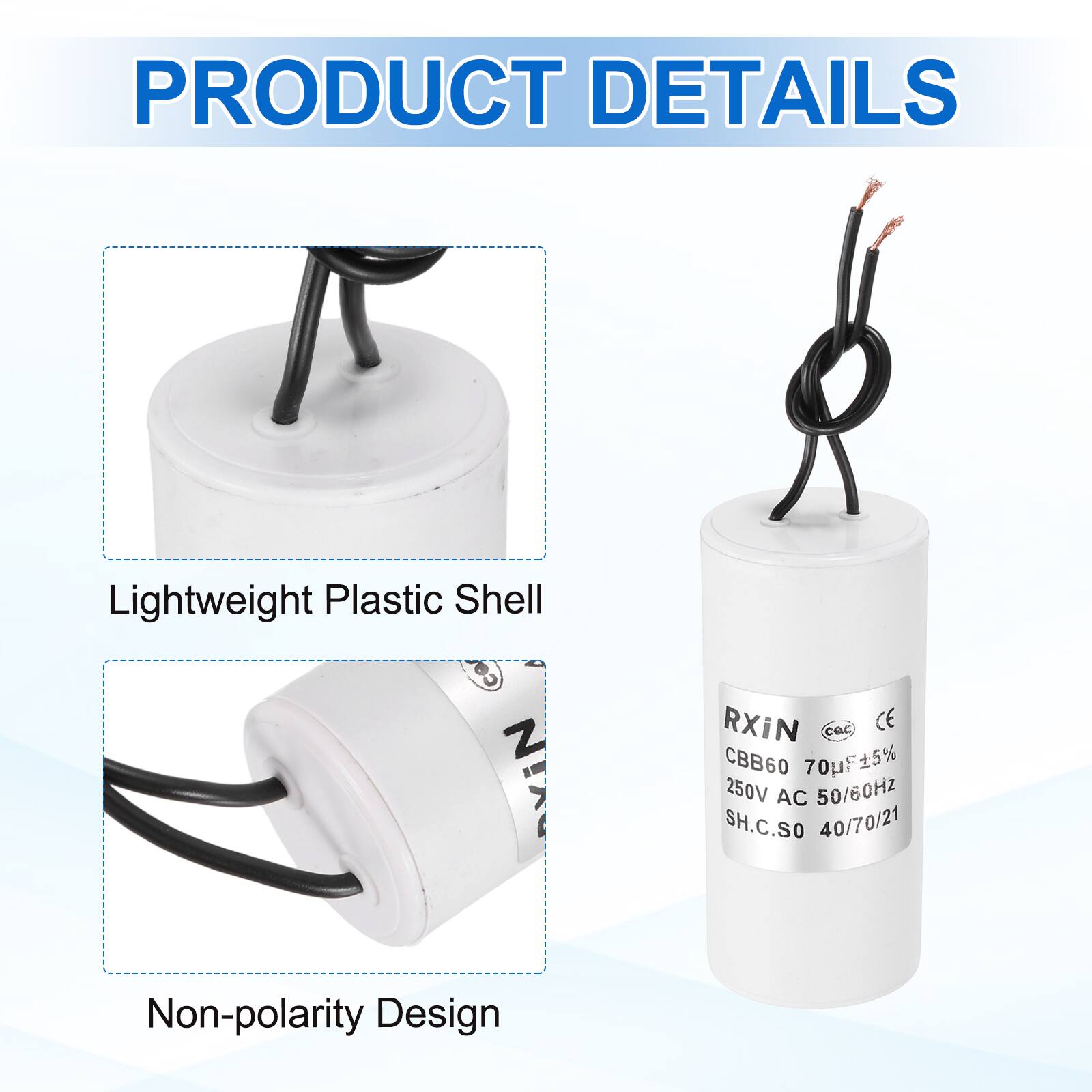 PRODUCT DETAILS

- Lightweight Plastic Shell
- Non-polarity Design

RXIN  
CBB60 70µF ±5%  
250V AC 50/60Hz  
SH.C.SO 40/70/21  
CE