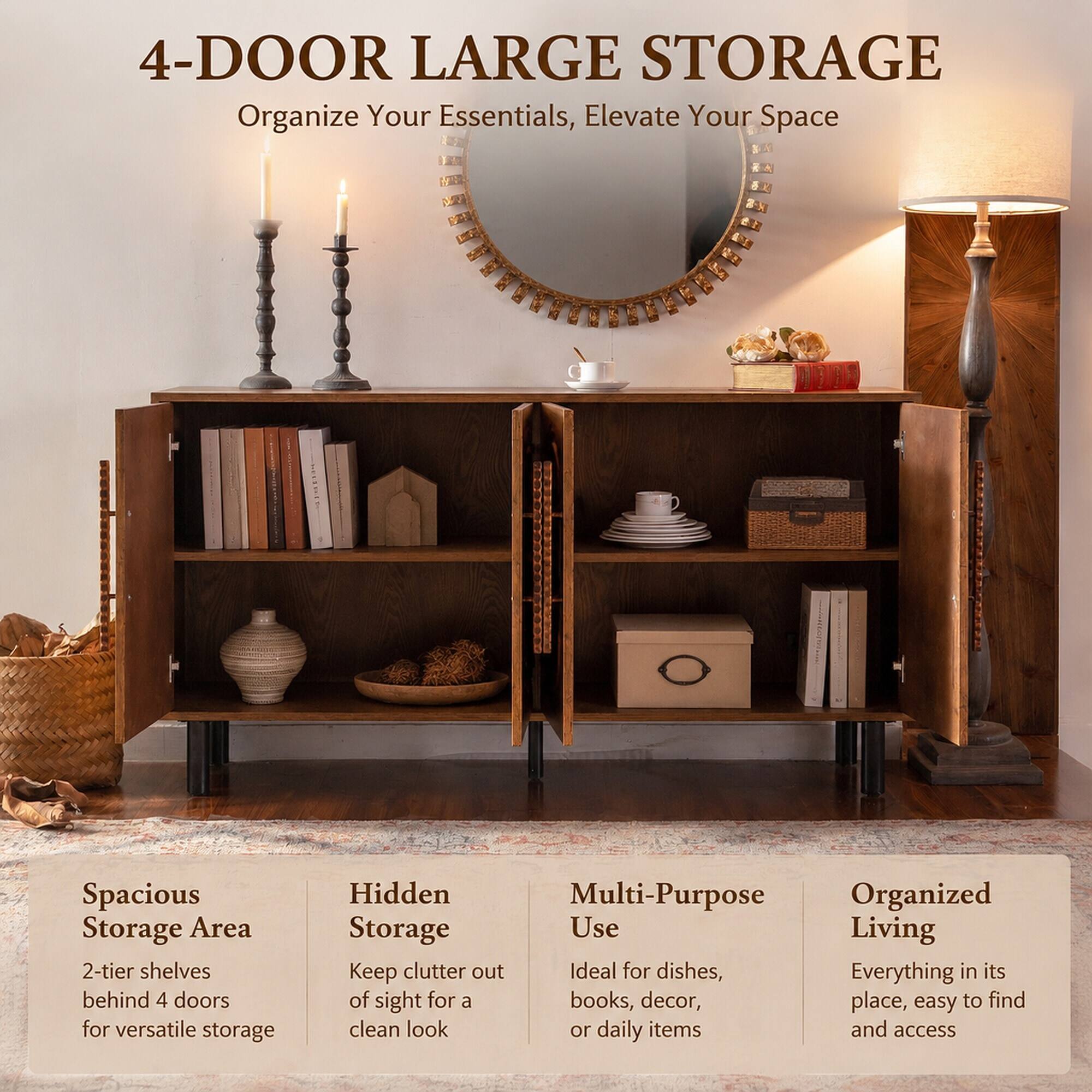 4-DOOR LARGE STORAGE  
Organize Your Essentials, Elevate Your Space

Spacious Storage Area  
2-tier shelves behind 4 doors for versatile storage

Hidden Storage  
Keep clutter out of sight for a clean look

Multi-Purpose Use  
Ideal for dishes, books, decor, or daily items

Organized Living  
Everything in its place, easy to find and access