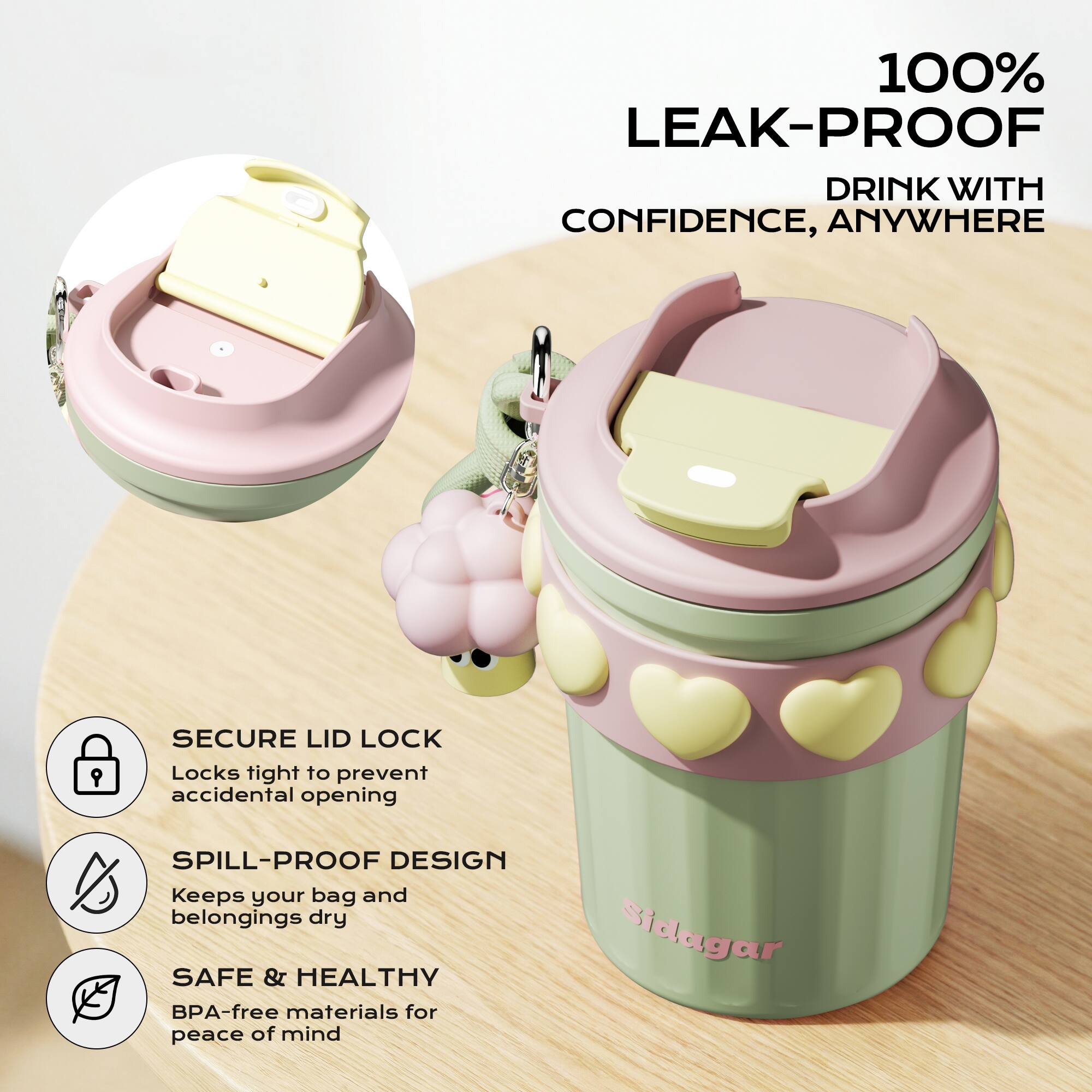 100% LEAK-PROOF DRINK WITH CONFIDENCE, ANYWHERE

SECURE LID LOCK
Locks tight to prevent accidental opening

SPILL-PROOF DESIGN
Keeps your bag and belongings dry

SAFE & HEALTHY
BPA-free materials for peace of mind

Sidagar