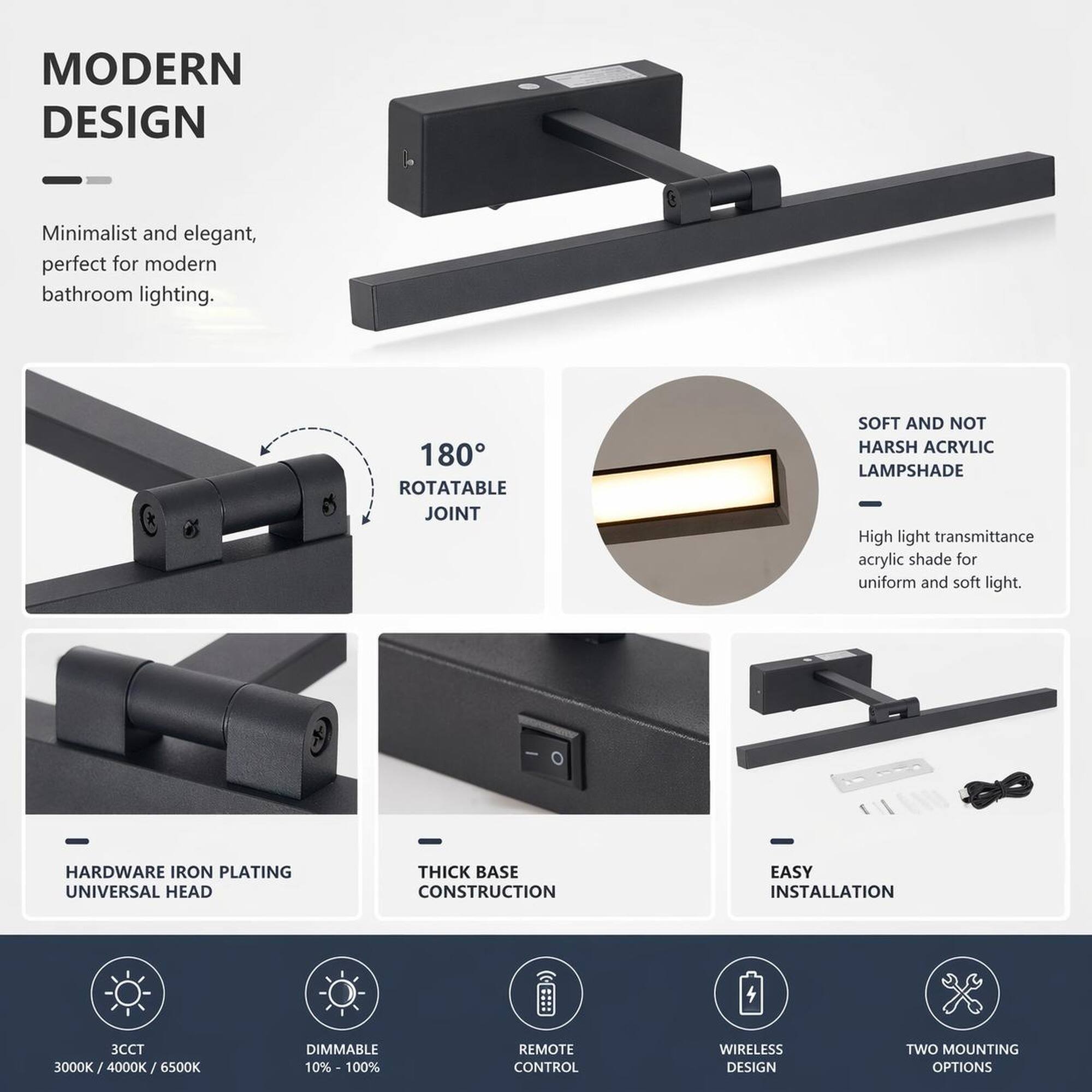 MODERN DESIGN
Minimalist and elegant, perfect for modern bathroom lighting.

180° ROTATABLE JOINT

SOFT AND NOT HARSH ACRYLIC LAMPSHADE
High light transmittance acrylic shade for uniform and soft light.

HARDWARE IRON PLATING UNIVERSAL HEAD

THICK BASE CONSTRUCTION

EASY INSTALLATION

3CCT 3000K/4000K/6500K

DIMMABLE 10%-100%

REMOTE CONTROL

WIRELESS DESIGN

TWO MOUNTING OPTIONS