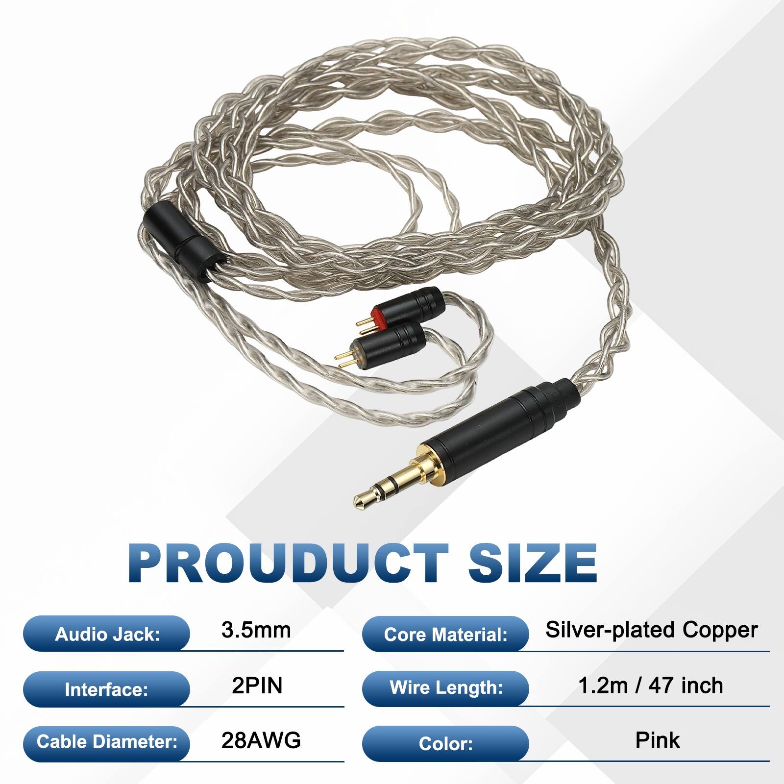 PRODUCT SIZE  
Audio Jack: 3.5mm  
Core Material: Silver-plated Copper  
Interface: 2PIN  
Wire Length: 1.2m / 47 inch  
Cable Diameter: 28AWG  
Color: Pink