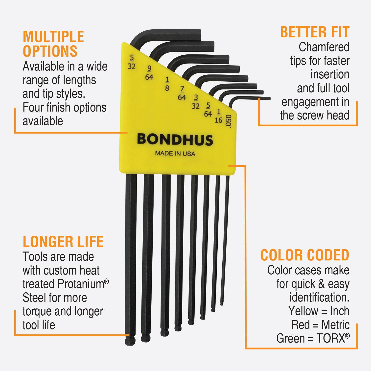MULTIPLE OPTIONS  
Available in a wide range of lengths and tip styles.  
Four finish options available  

BETTER FIT  
Chamfered tips for faster insertion and full tool engagement in the screw head  

LONGER LIFE  
Tools are made with custom heat treated Protanium® Steel for more torque and longer tool life  

COLOR CODED  
Color cases make for quick & easy identification.  
Yellow = Inch  
Red = Metric  
Green = TORX®