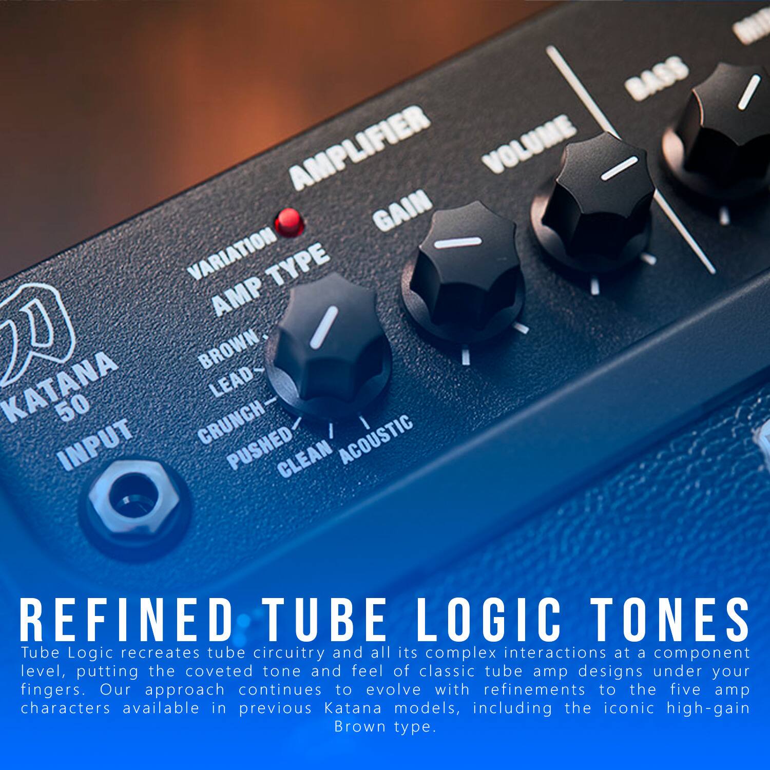 BASS AMPLIFIER VOLUME GAIN VARIATION TYPE AMP BROWN. KATANA LEAD 50 CRUNCH- INPUT PUSHED CLEAN ACOUSTIC I REFINED TUBE LOGIC TONES

Tube Logic recreates tube circuitry and all its complex interactions at a component level, putting the coveted tone and feel of classic tube amp designs under your fingers. Our approach continues to evolve with refinements to the five amp characters available in previous Katana models, including the iconic high-gain Brown type.