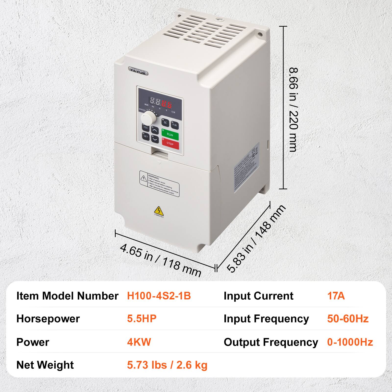 VEVOR VA 8 P/R esc SET RUN STOP CHANGER

8.66 in / 220 mm  
4.65 in / 118 mm  
5.83 in / 148 mm

Item Model Number: H100-4S2-1B  
Horsepower: 5.5HP  
Power: 4KW  
Net Weight: 5.73 lbs / 2.6 kg  
Input Current: 17A  
Input Frequency: 50-60Hz  
Output Frequency: 0-1000Hz