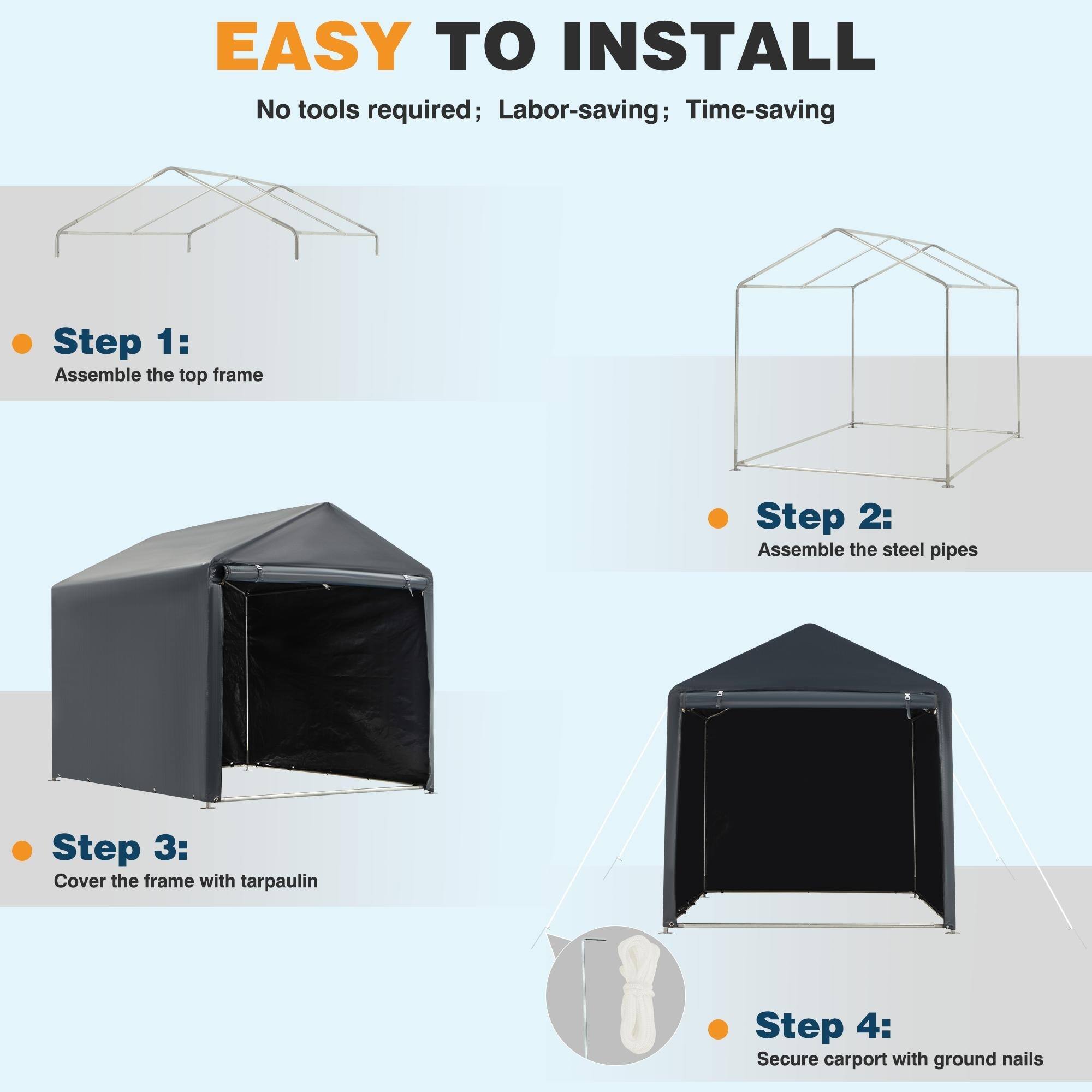 EASY TO INSTALL  
No tools required; Labor-saving; Time-saving  

Step 1:  
Assemble the top frame  

Step 2:  
Assemble the steel pipes  

Step 3:  
Cover the frame with tarpaulin  

Step 4:  
Secure carport with ground nails