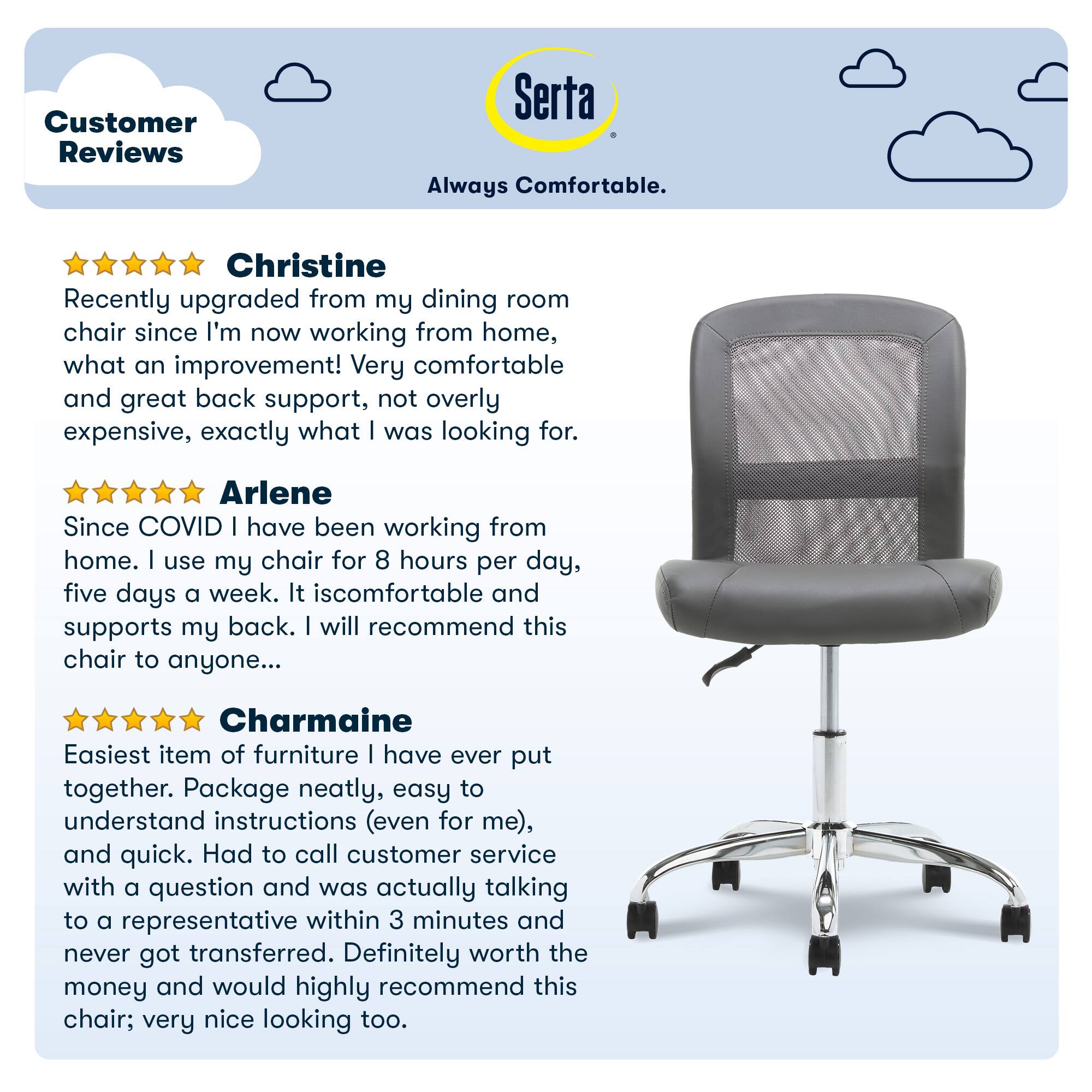 Customer Reviews Serta Always Comfortable. Christine recently upgraded from her dining room chair since she's now working from home, and she's very pleased with the improvement in comfort and back support. The chair is not overly expensive, making it an excellent choice. Arlene has been working from home for five days a week, using her chair for 8 hours per day. She finds the chair comfortable and supports her back, and she highly recommends it to others. Charmaine found the chair easy to assemble, with clear instructions and quick assembly. She also praised the customer service, as she was able to speak with a representative within 3 minutes and didn't get transferred. Overall, she highly recommends this chair for its comfort, functionality, and appearance.