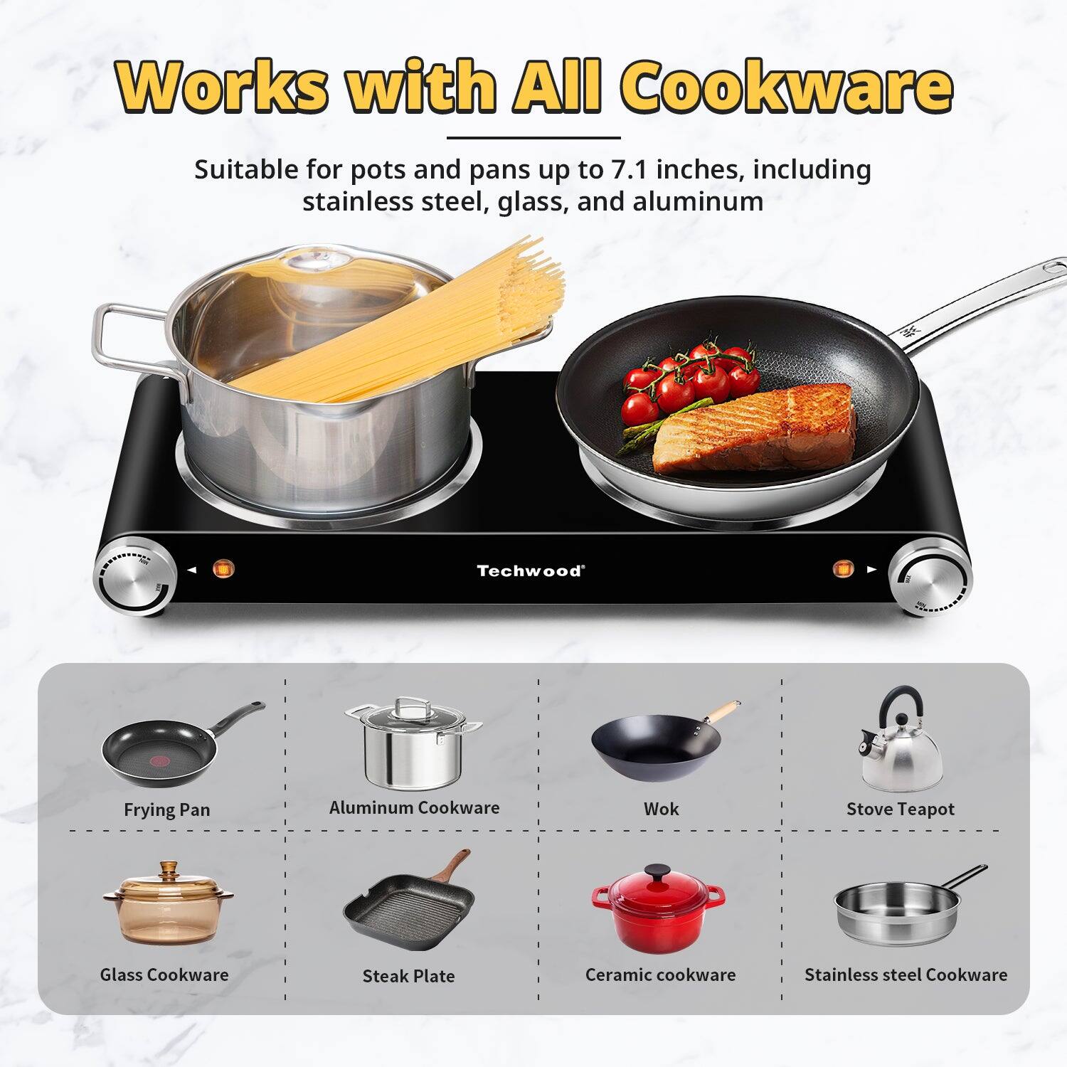 Works with All Cookware

Suitable for pots and pans up to 7.1 inches, including stainless steel, glass, and aluminum

- Frying Pan
- Aluminum Cookware
- Wok
- Stove Teapot
- Glass Cookware
- Steak Plate
- Ceramic Cookware
- Stainless Steel Cookware