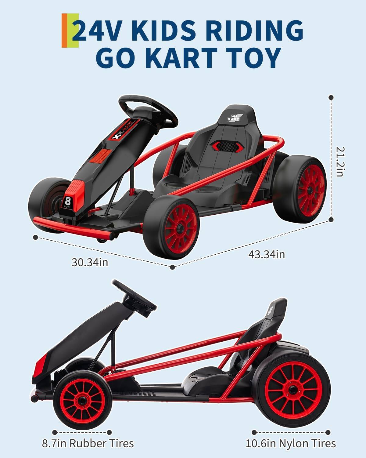 24V Kids Riding Go Kart Toy

- 21.2in
- 30.34in
- 43.34in
- 8.7in Rubber Tires
- 10.6in Nylon Tires