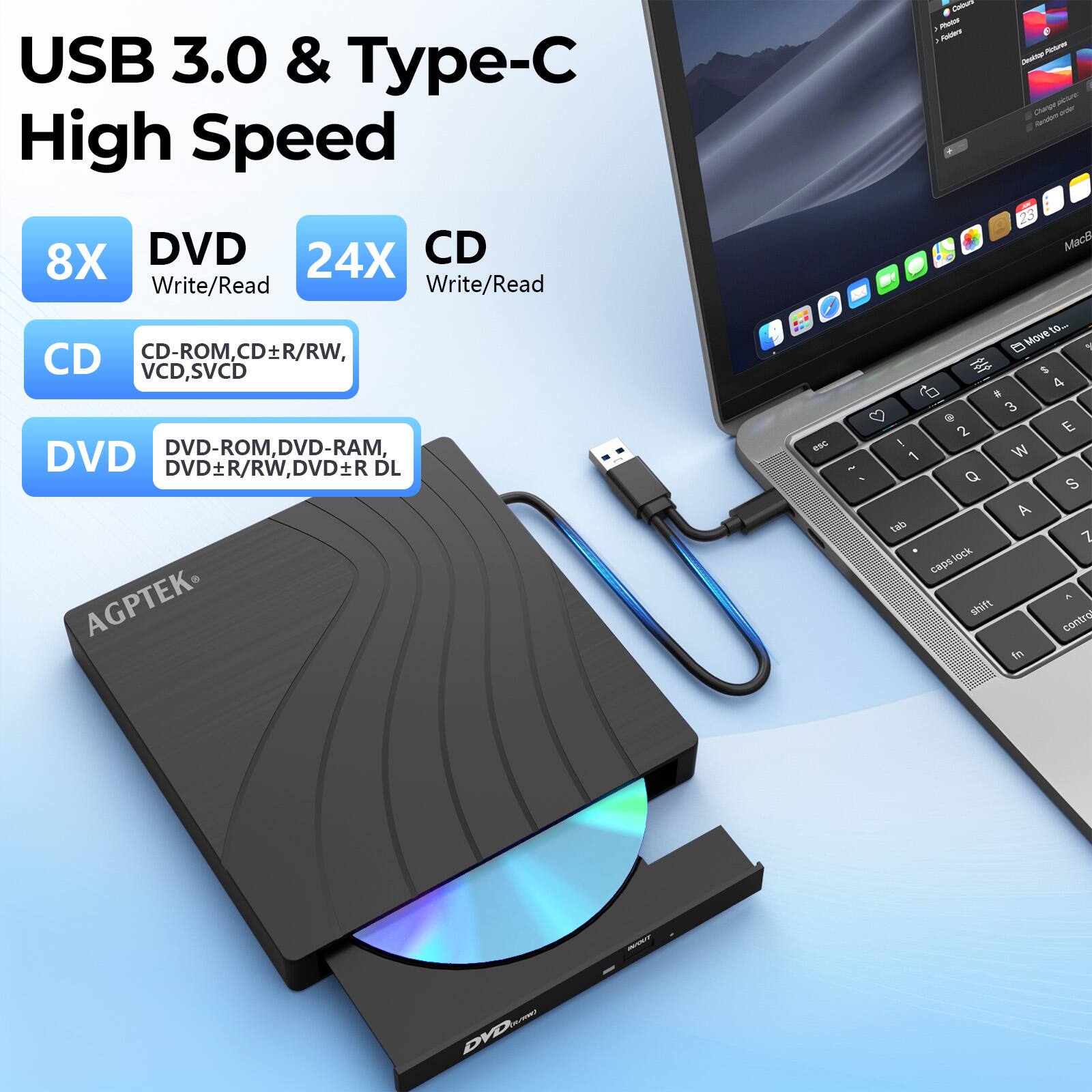 USB 3.0 & Type-C
High Speed
8X DVD Write/Read
24X CD Write/Read
CD
CD-ROM, CD±R/RW, VCD, SVCD
DVD
DVD-ROM, DVD-RAM, DVD±R/RW, DVD±R DL
AGPTEK®