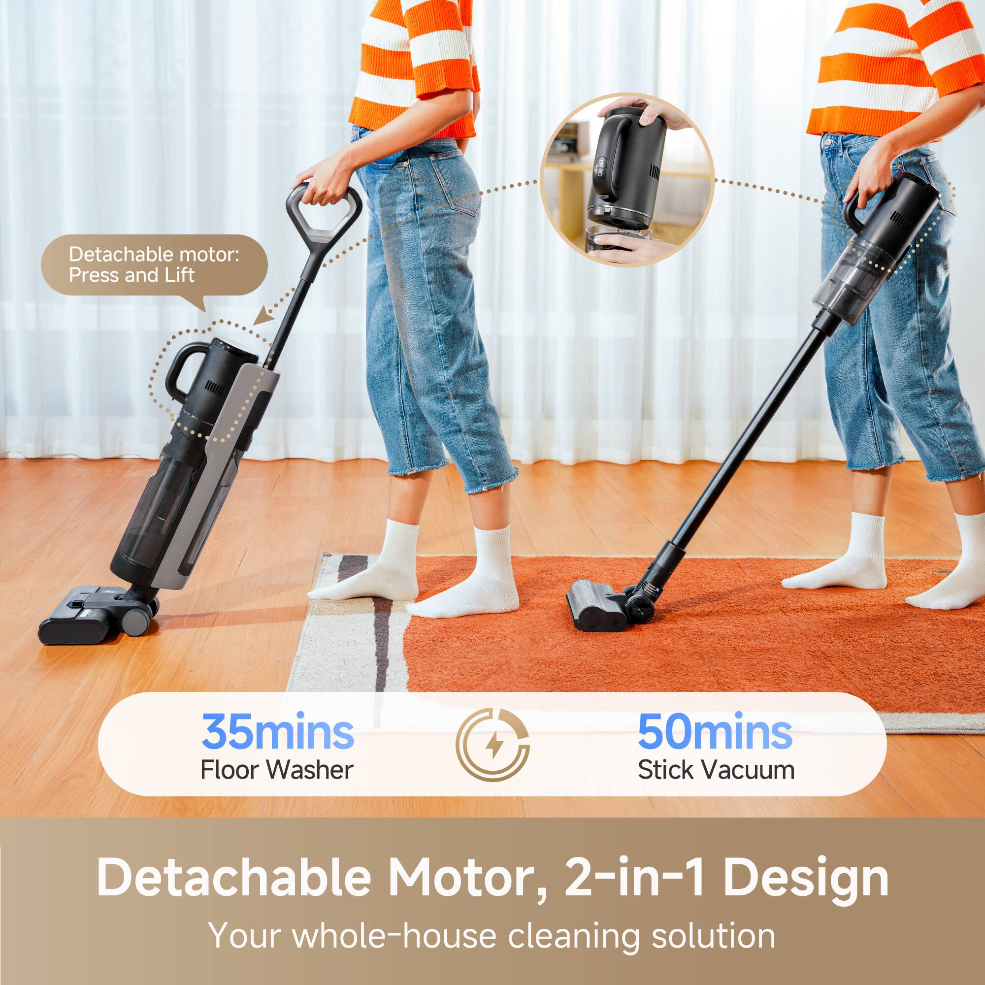 Detachable motor: Press and Lift

35mins Floor Washer

50mins Stick Vacuum

Detachable Motor, 2-in-1 Design

Your whole-house cleaning solution