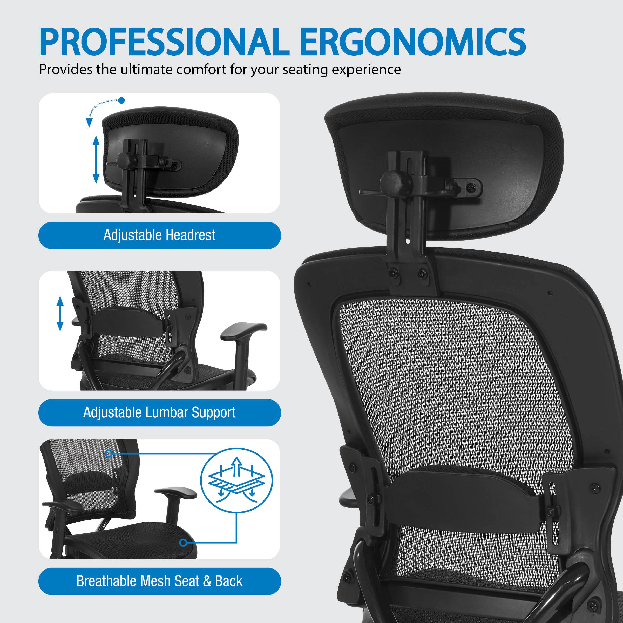 PROFESSIONAL ERGONOMICS Provides the ultimate comfort for your seating experience. Adjustable Headrest, Adjustable Lumbar Support, Breathable Mesh Seat & Back.