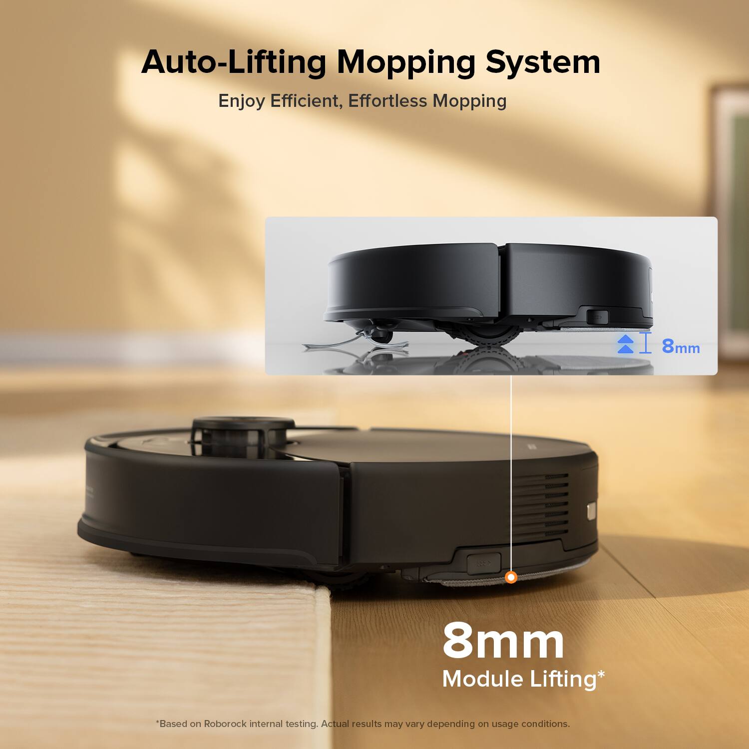 Auto-Lifting Mopping System  
Enjoy Efficient, Effortless Mopping  

8mm Module Lifting*  
"Based on Roborock internal testing. Actual results may vary depending on usage conditions."