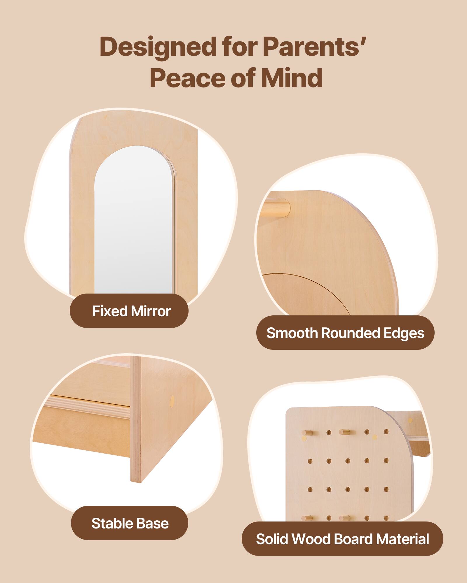 Designed for Parents' Peace of Mind  
Fixed Mirror  
Smooth Rounded Edges  
Stable Base  
Solid Wood Board Material