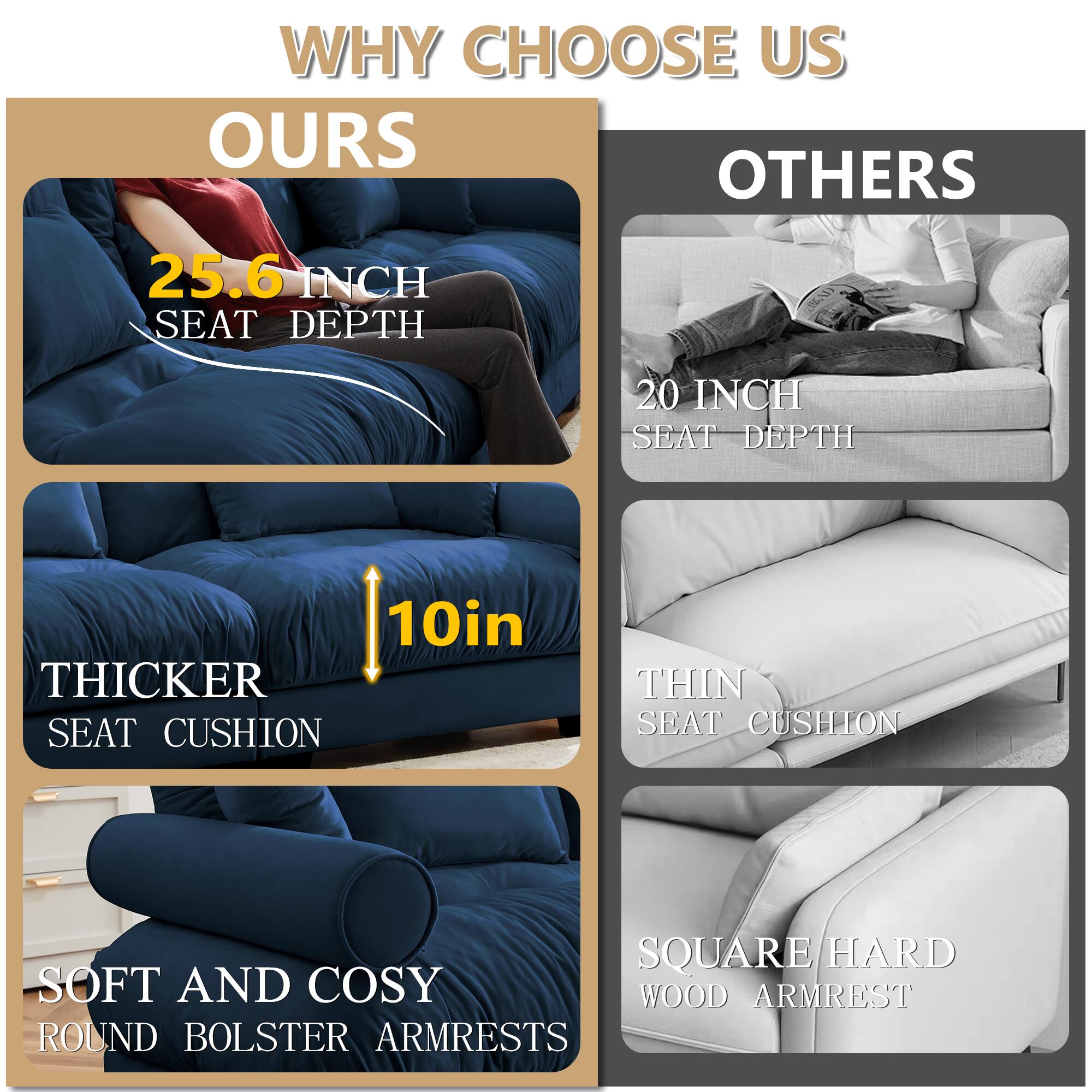 WHY CHOOSE US

OURS
- 25.6 INCH SEAT DEPTH
- 10in THICKER SEAT CUSHION
- SOFT AND COSY ROUND BOLSTER ARMRESTS

OTHERS
- 20 INCH SEAT DEPTH
- THIN SEAT CUSHION
- SQUARE/HARD WOOD ARMREST