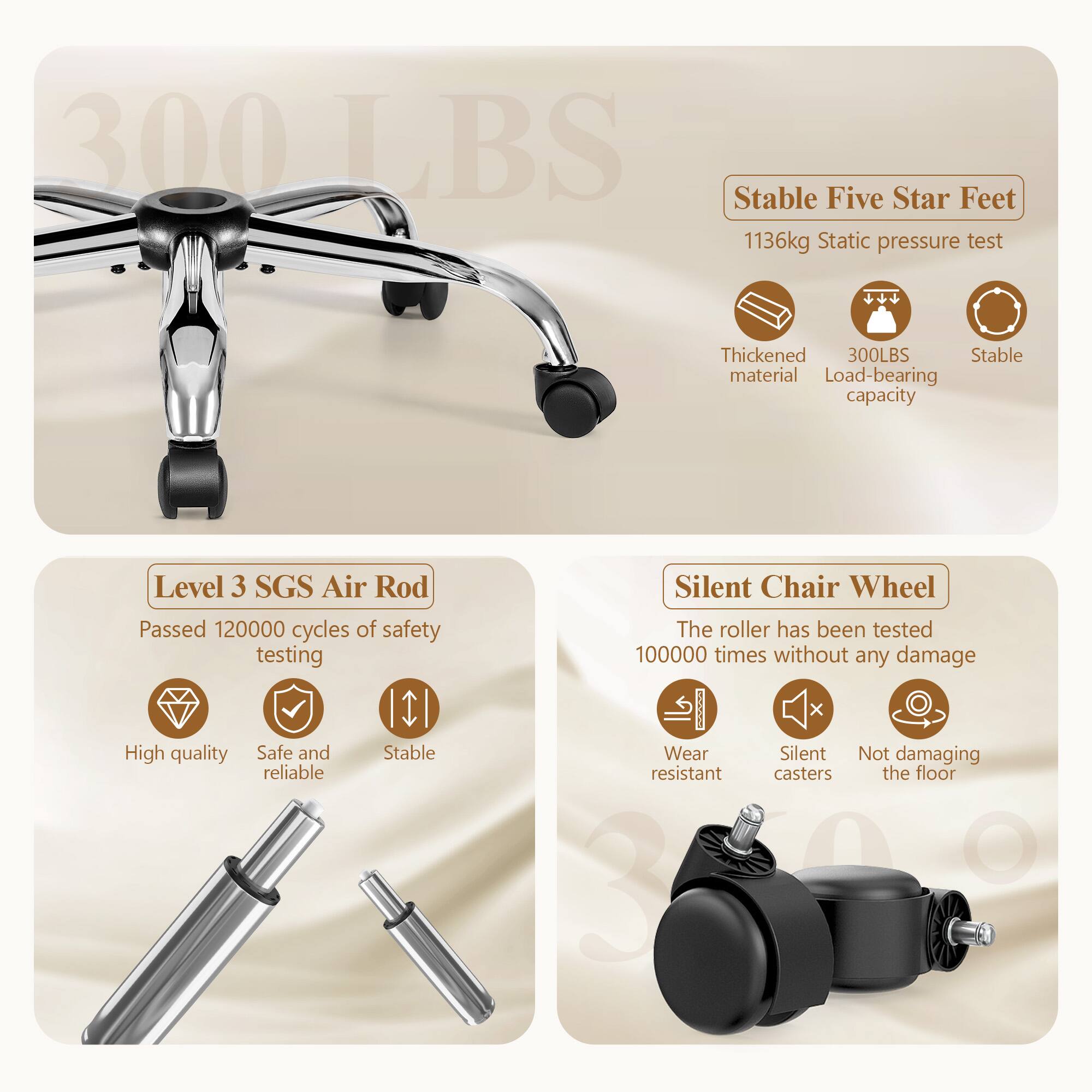300 LBS

Stable Five Star Feet
- 1136kg Static pressure test
- Thickened material
- 300LBS Load-bearing capacity
- Stable

Level 3 SGS Air Rod
- Passed 120000 cycles of safety testing
- High quality
- Safe and reliable
- Stable

Silent Chair Wheel
- The roller has been tested 100000 times without any damage
- Wear resistant
- Silent casters
- Not damaging the floor