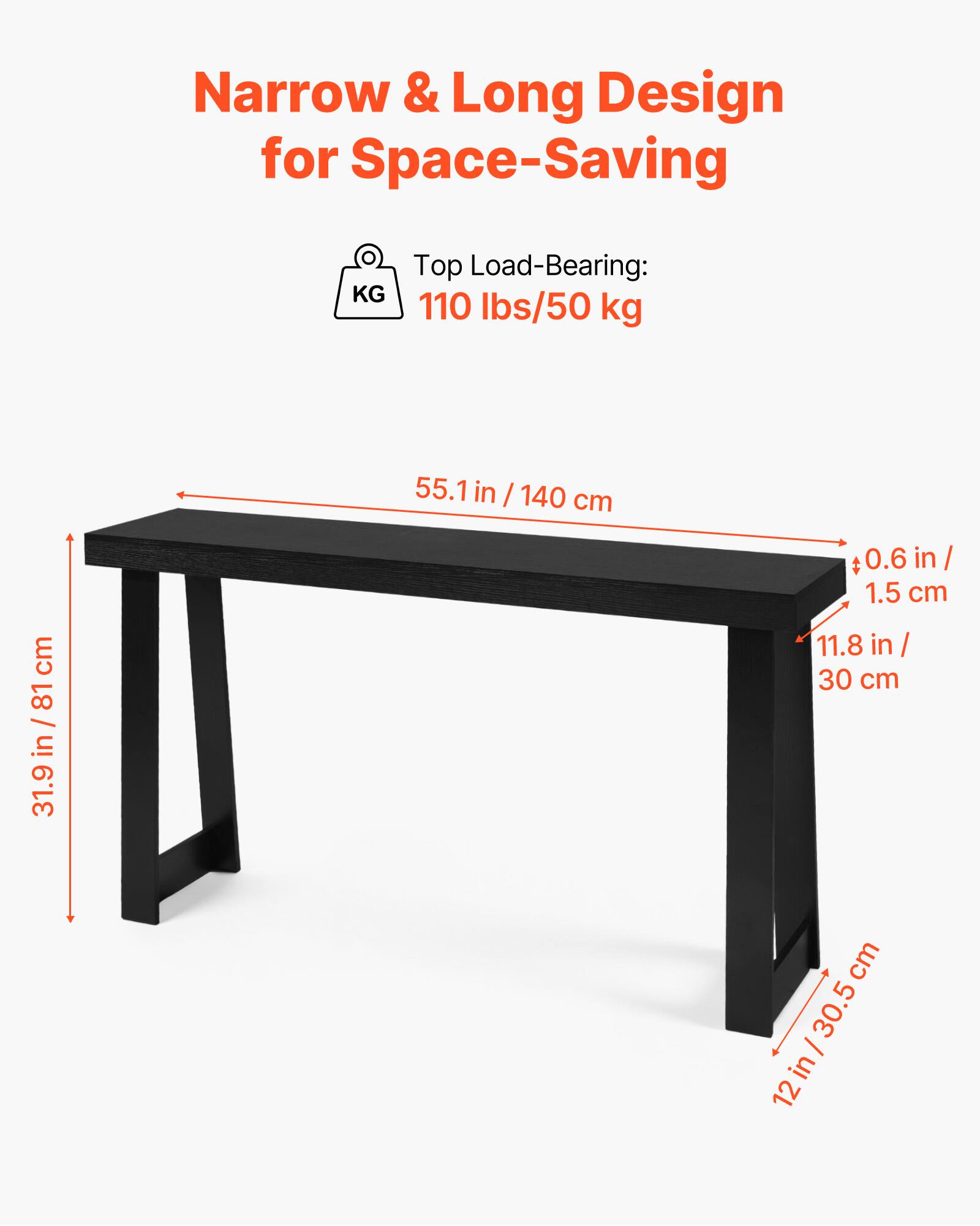 Narrow & Long Design for Space-Saving

Top Load-Bearing: 110 lbs/50 kg

- Length: 55.1 in / 140 cm
- Width: 11.8 in / 30 cm
- Height: 31.9 in / 81 cm
- Thickness: 0.6 in / 1.5 cm
- Leg Width: 12 in / 30.5 cm