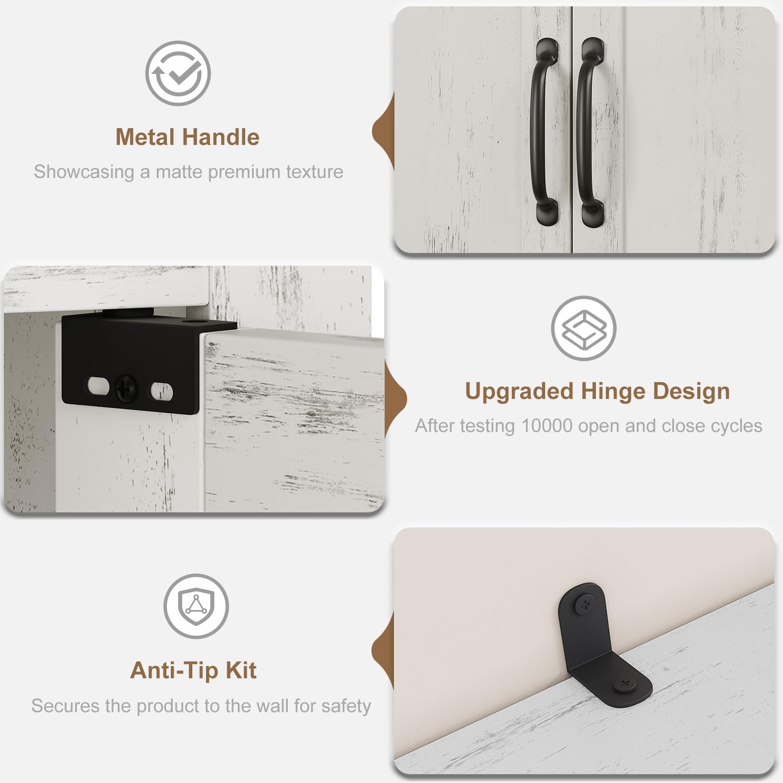 Metal Handle  
Showcasing a matte premium texture  

Upgraded Hinge Design  
After testing 10000 open and close cycles  

Anti-Tip Kit  
Secures the product to the wall for safety