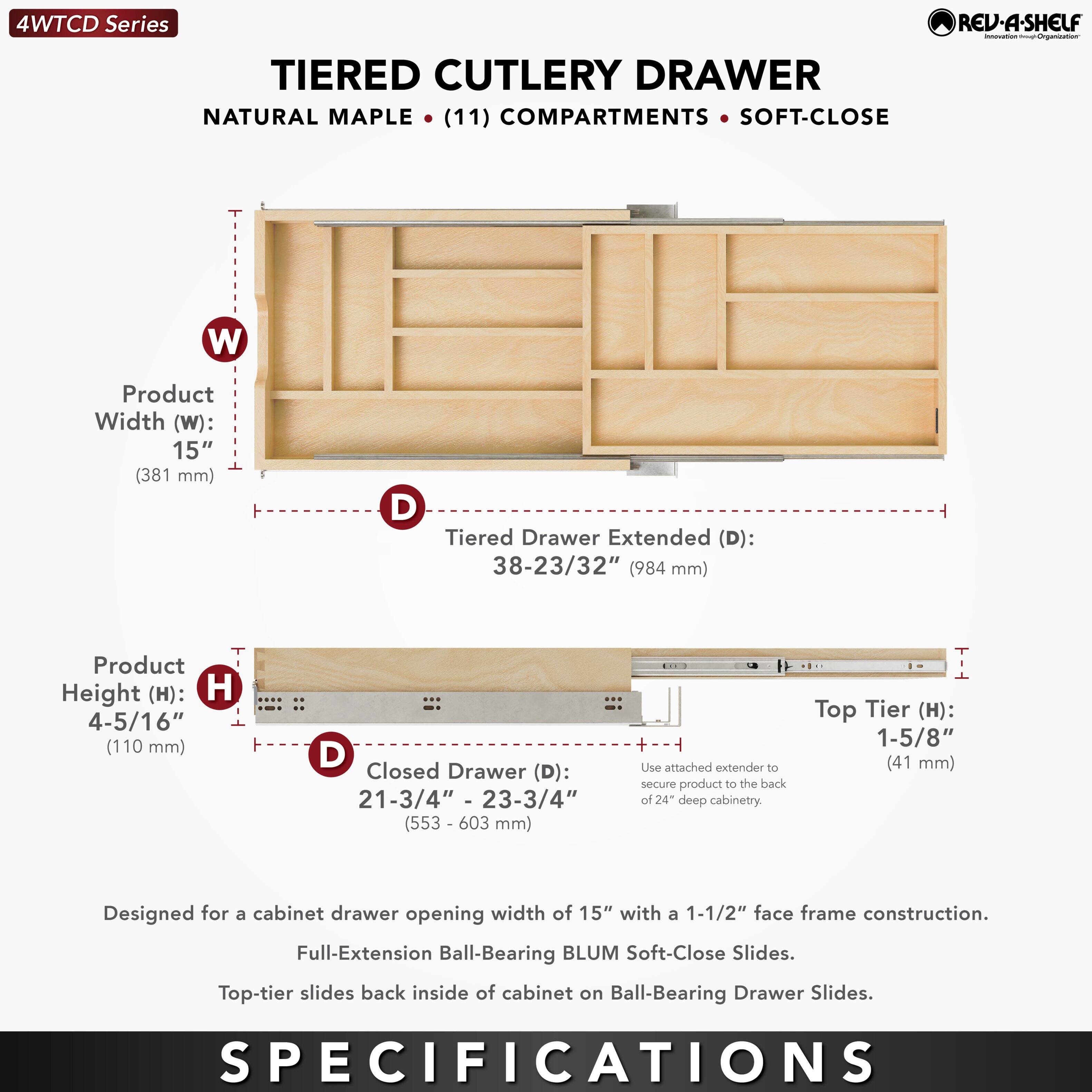 4WTCD Series  
TIERED CUTLERY DRAWER  
NATURAL MAPLE • (11) COMPARTMENTS • SOFT-CLOSE  

Product Width (W): 15" (381 mm)  
Tiered Drawer Extended (D): 38-23/32" (984 mm)  
Product Height (H): 4-5/16" (110 mm)  
Closed Drawer (D): 21-3/4" - 23-3/4" (553 - 603 mm)  
Top Tier (H): 1-5/8" (41 mm)  

Designed for a cabinet drawer opening width of 15" with a 1-1/2" face frame construction.  
Full-Extension Ball-Bearing BLUM Soft-Close Slides.  
Top-tier slides back inside of cabinet on Ball-Bearing Drawer Slides.  

Use attached extender to secure product to the back of 24" deep cabinetry.  

SPECIFICATIONS