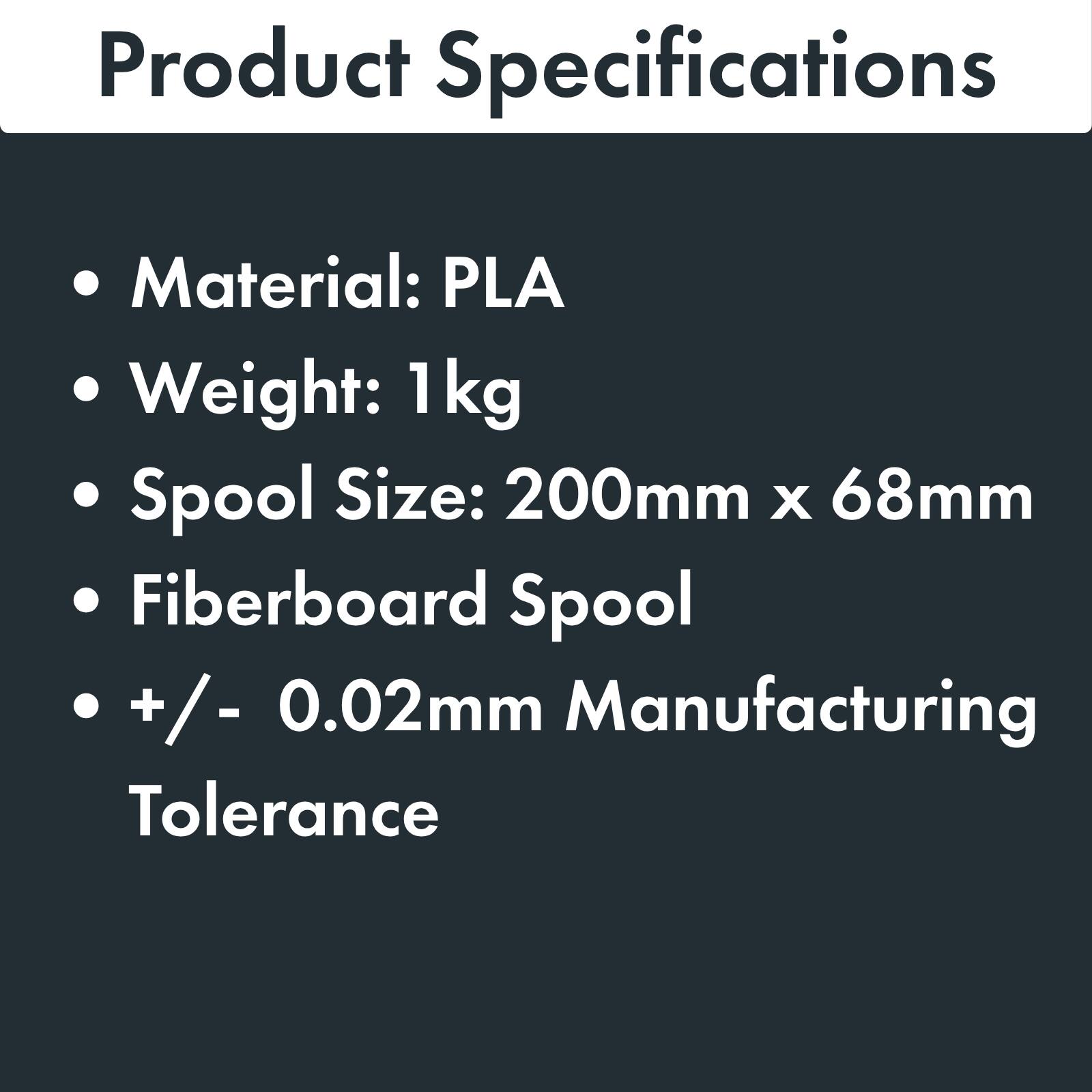 Product Specifications

- Material: PLA
- Weight: 1 kg
- Spool Size: 200mm x 68mm
- Fiberboard Spool
- +/- 0.02mm Manufacturing Tolerance