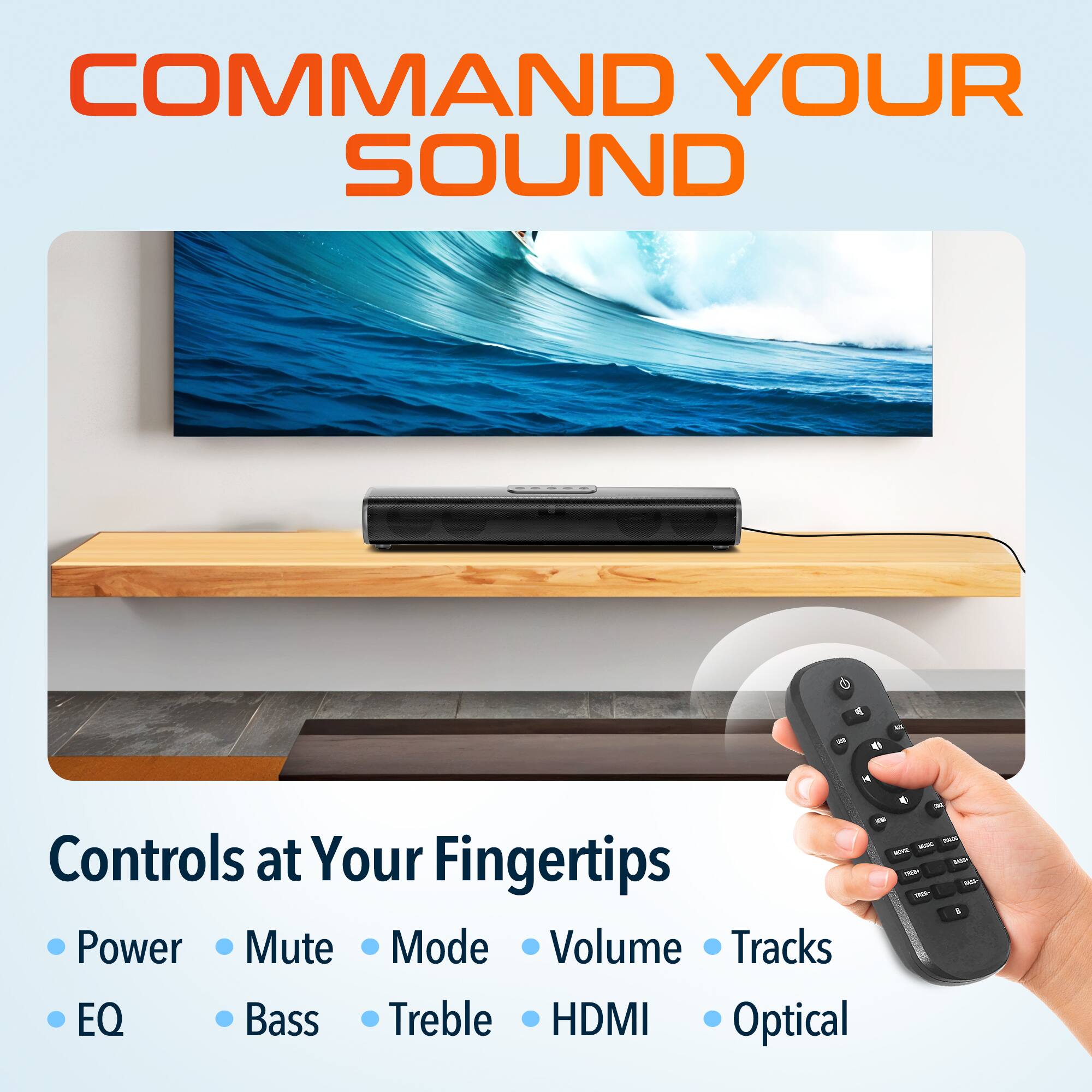 COMMAND YOUR SOUND

Controls at Your Fingertips

- Power
- Mute
- Mode
- Volume
- Tracks
- EQ
- Bass
- Treble
- HDMI
- Optical
