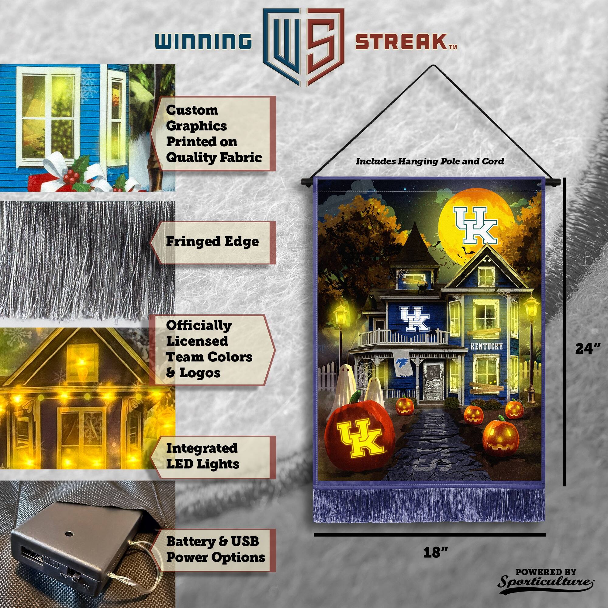 WINNING Custom Graphics Printed on Quality Fabric  
5 STREAK™ Includes Hanging Pole and Cord  
Fringed Edge  
Officially Licensed Team Colors & Logos  
KENTUCKY  
24" Integrated LED Lights  
Battery & USB Power Options  
18"  
POWERED BY Sporticulture