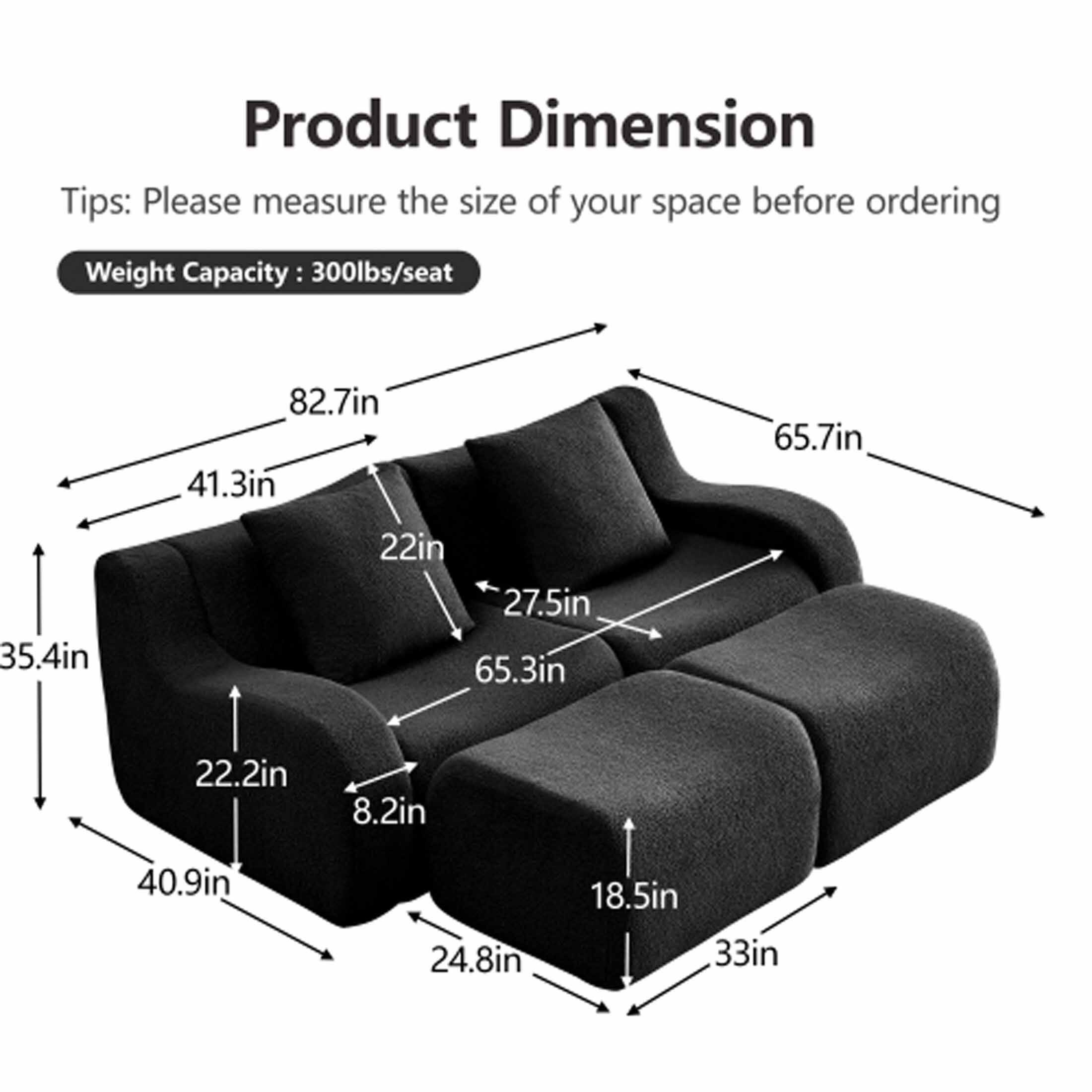 Product Dimension  
Tips: Please measure the size of your space before ordering  
Weight Capacity: 300lbs/seat  

- 82.7in  
- 41.3in  
- 35.4in  
- 22in  
- 27.5in  
- 65.7in  
- 65.3in  
- 22.2in  
- 8.2in  
- 40.9in  
- 24.8in  
- 18.5in  
- 33in