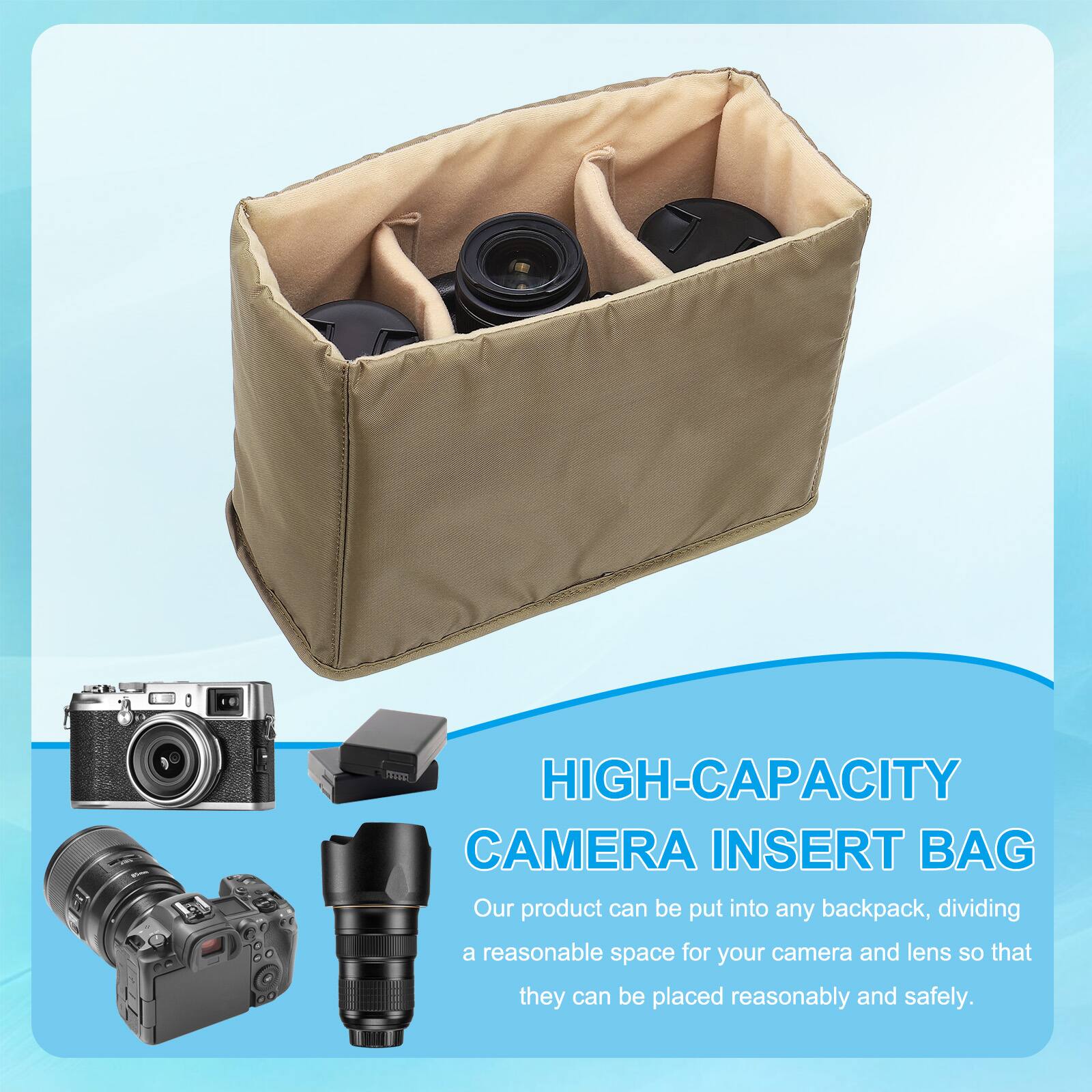 HIGH-CAPACITY CAMERA INSERT BAG  
Our product can be put into any backpack, dividing a reasonable space for your camera and lens so that they can be placed reasonably and safely.