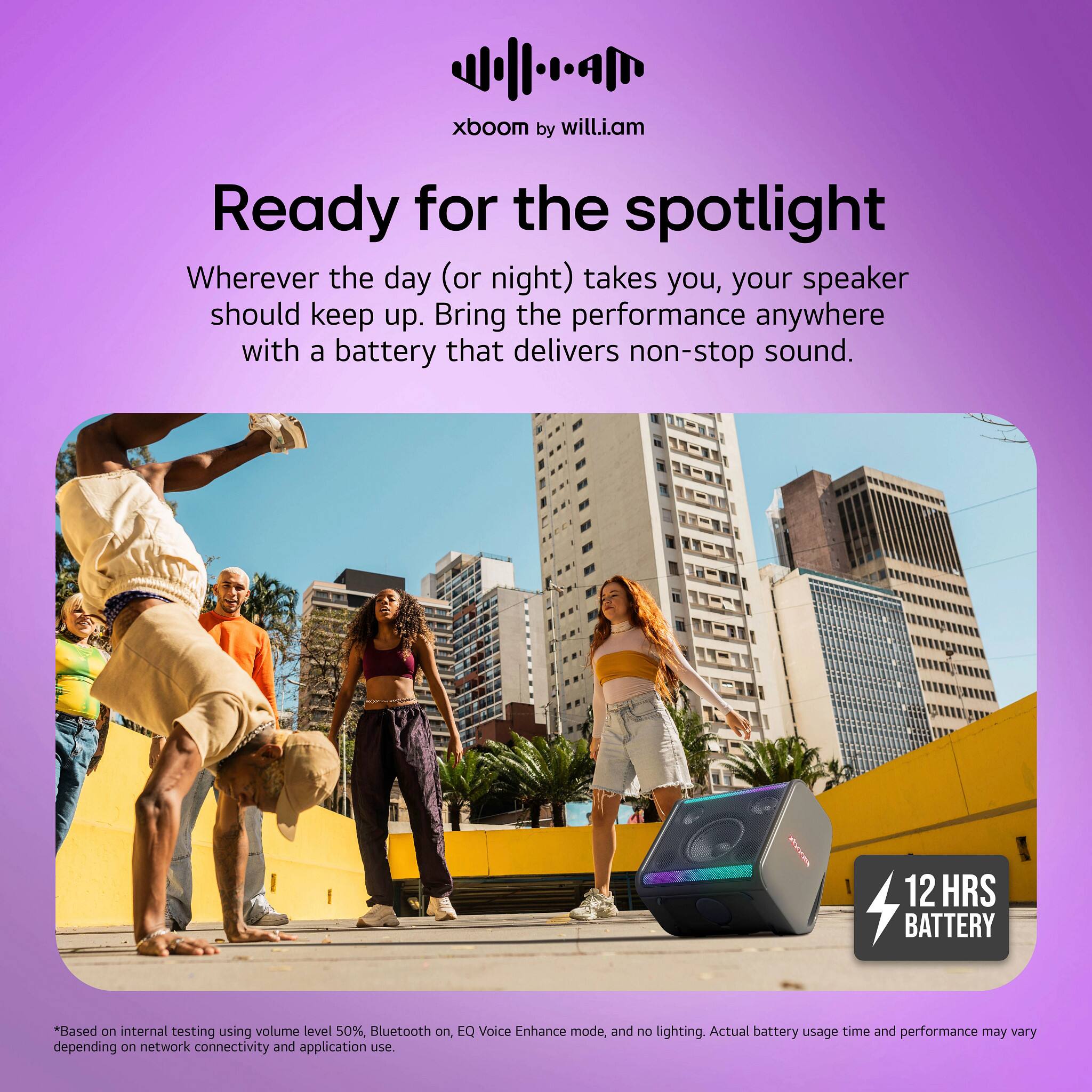 xboom by will.i.am Ready for the spotlight Wherever the day (or night) takes you, your speaker should keep up. Bring the performance anywhere with a battery that delivers non-stop sound. Mee 12 HRS BATTERY *Based on internal testing using volume level 50%, Bluetooth on, EQ Voice Enhance mode, and no lighting. Actual battery usage time and performance may vary depending on network connectivity and application use.