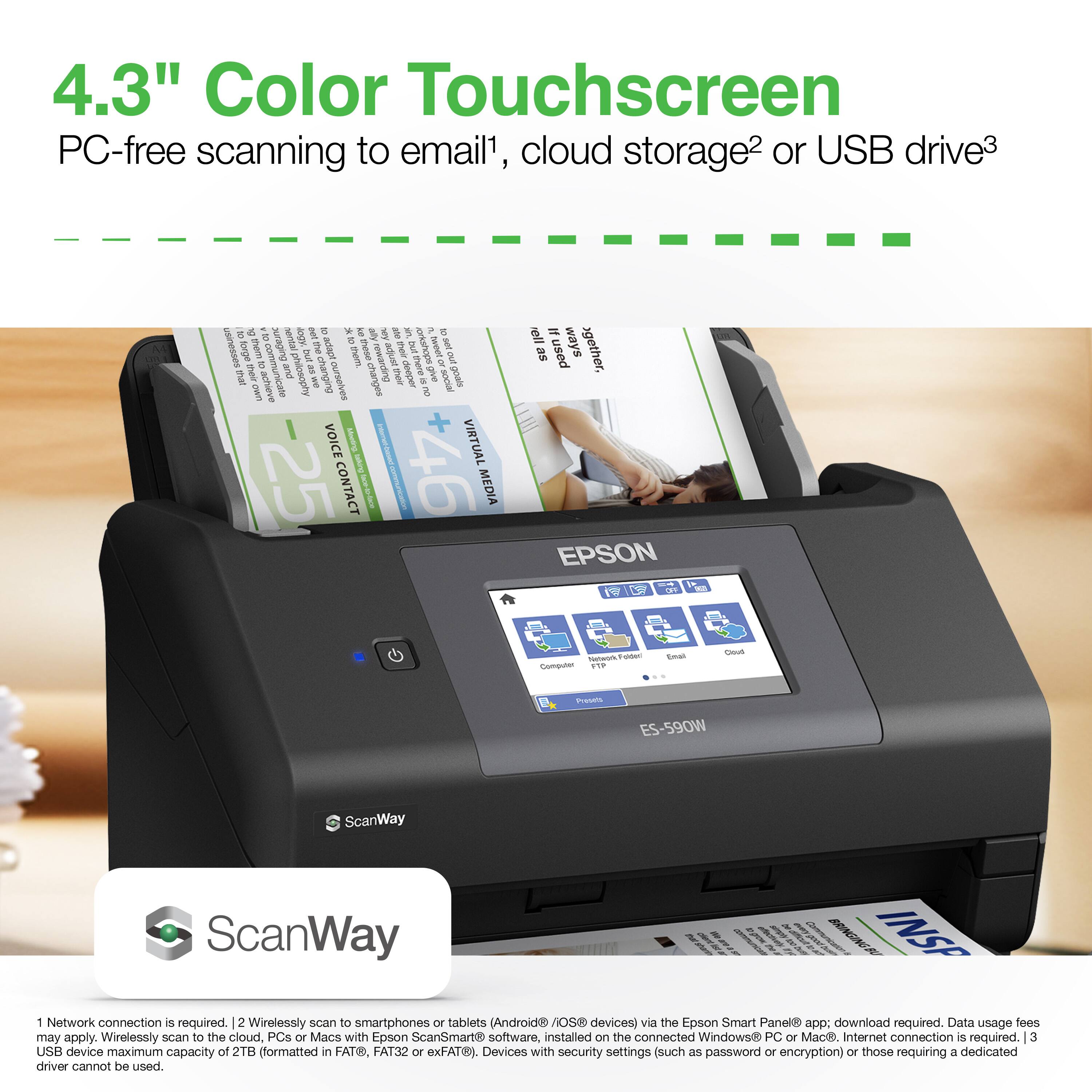 4.3" Color Touchscreen  
PC-free scanning to email¹, cloud storage² or USB drive³  

¹ Network connection is required.  
² Wirelessly scan to smartphones or tablets (Android/iOS devices) via the Epson Smart Panel® app: download required. Data usage fees may apply. Wirelessly scan to the cloud, PCs or Macs with Epson ScanSmart® software, installed on the connected Windows® PC or Mac. Internet connection is required.  
³ USB device maximum capacity of 2TB (formatted in FAT32, exFAT®). Devices with security settings (such as password or encryption) or those requiring a dedicated driver cannot be used.  

EPSON ES-590W  
ScanWay
