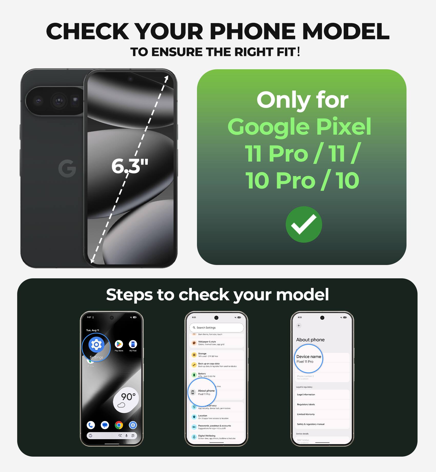 CHECK YOUR PHONE MODEL TO ENSURE THE RIGHT FIT!

6.3"

Only for Google Pixel 11 Pro / 11 / 10 Pro / 10

Steps to check your model:

1. Go to Settings
2. Tap on "About phone"
3. Check the "Device name"