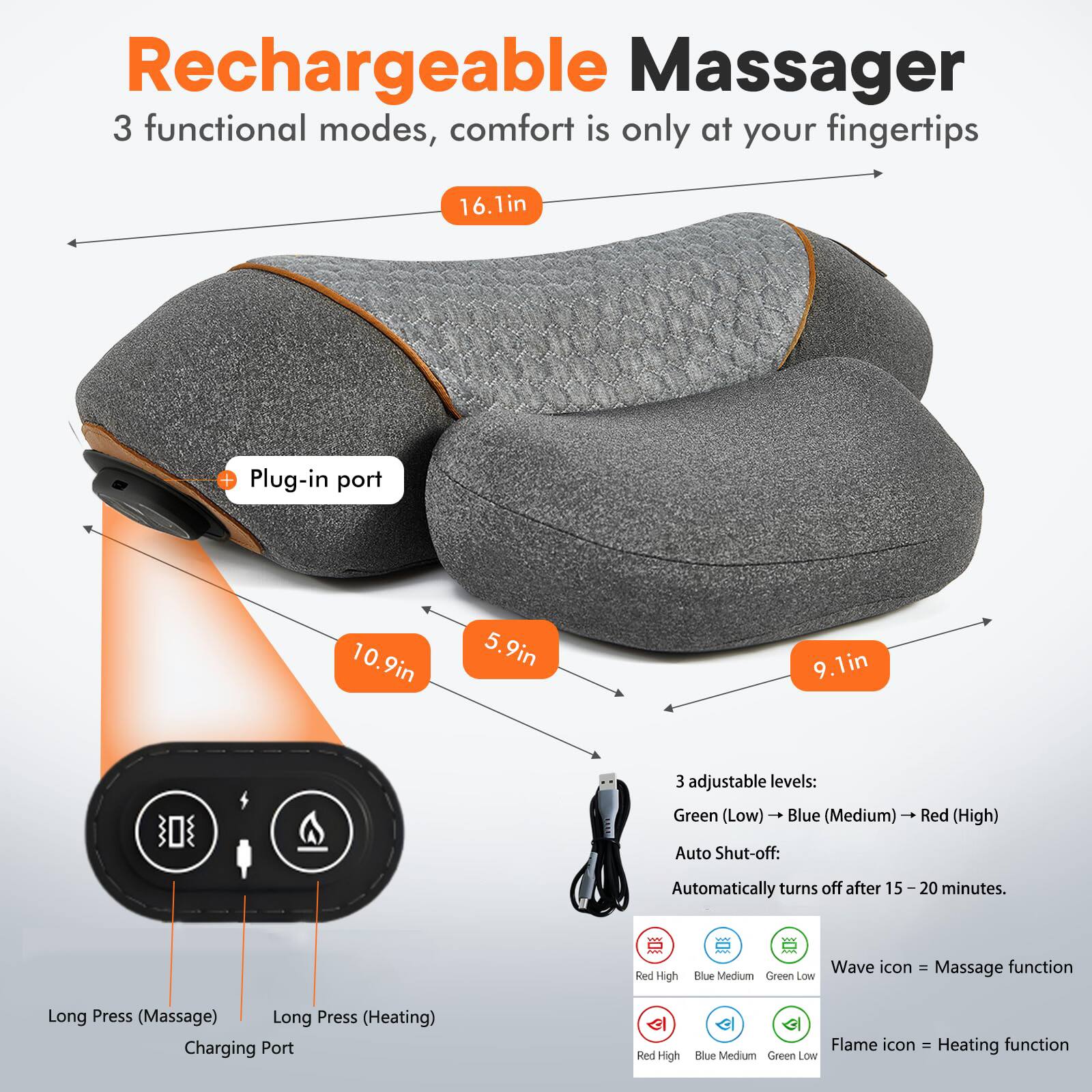 Rechargeable Massager  
3 functional modes, comfort is only at your fingertips  

- 16.1in  
- Plug-in port  
- 10.9in  
- 5.9in  
- 9.1in  

3 adjustable levels:  
Green (Low) - Blue (Medium) - Red (High)  

Auto Shut-off: Automatically turns off after 15-20 minutes.  

Wave icon = Massage function  
Flame icon = Heating function  

Long Press (Massage)  
Long Press (Heating)  
Charging Port