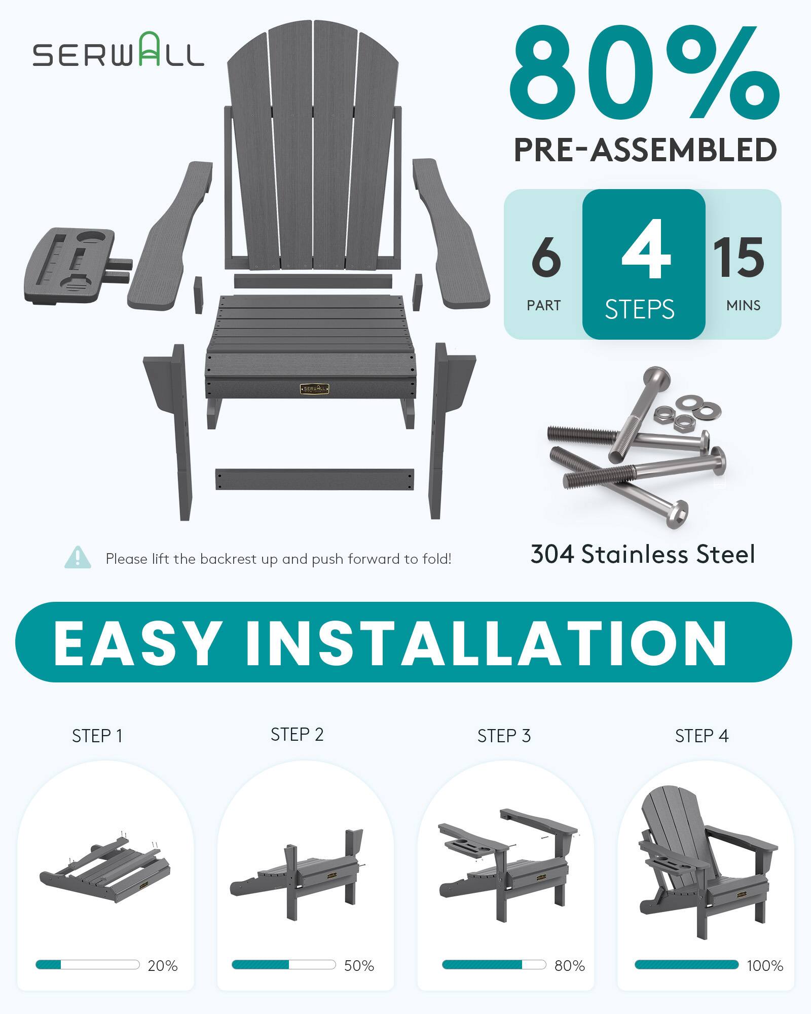 SERWALL  
80% PRE-ASSEMBLED  
6 PART  
4 STEPS  
15 MINS  
!  
Please lift the backrest up and push forward to fold!  
304 Stainless Steel  
EASY INSTALLATION  
STEP 1  
STEP 2  
STEP 3  
STEP 4  
20%  
50%  
80%  
100%