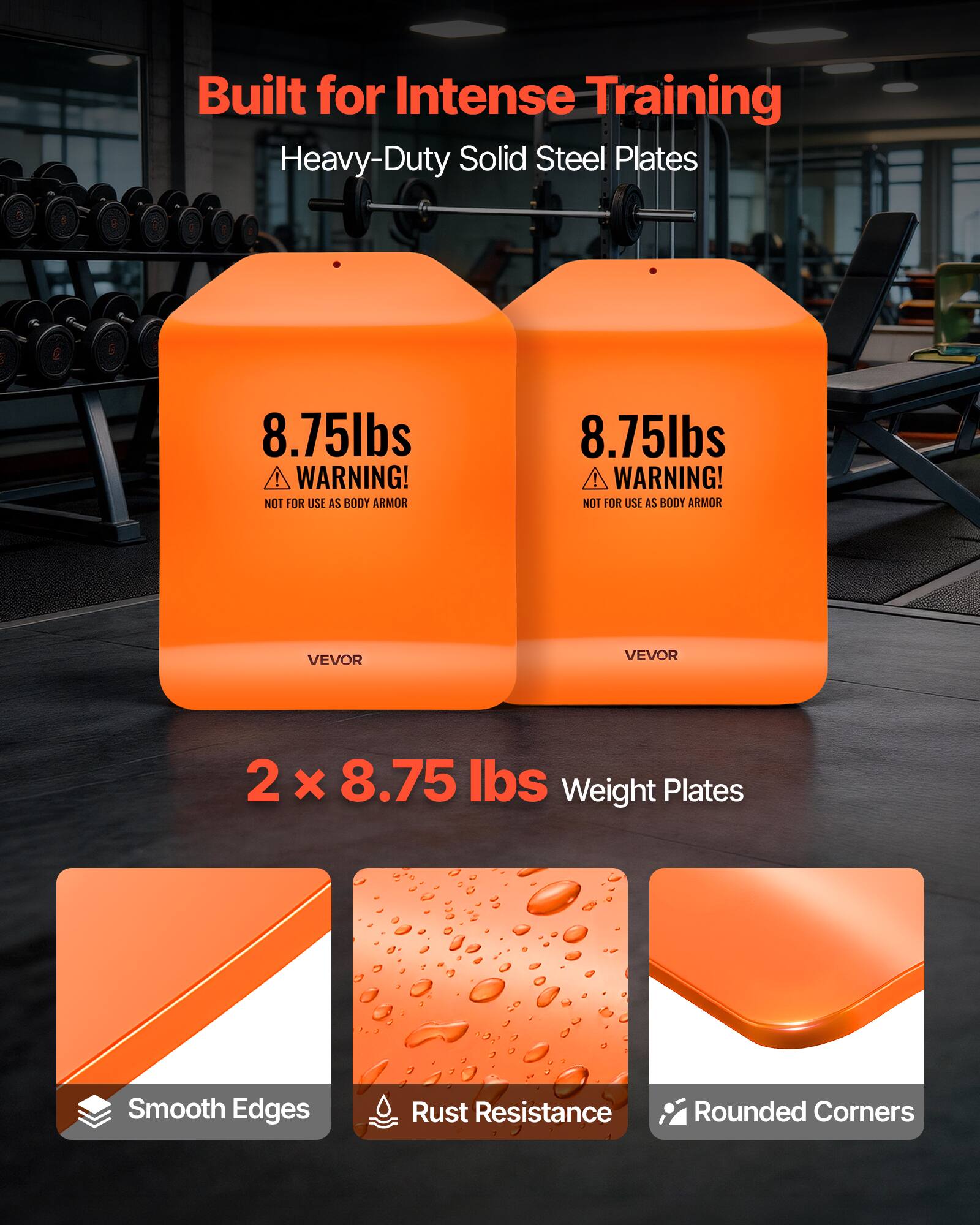 Built for Intense Training  
Heavy-Duty Solid Steel Plates  

8.75lbs  
WARNING! NOT FOR USE AS BODY ARMOR  

VEVOR  

2 x 8.75 lbs Weight Plates  

Smooth Edges  
Rust Resistance  
Rounded Corners