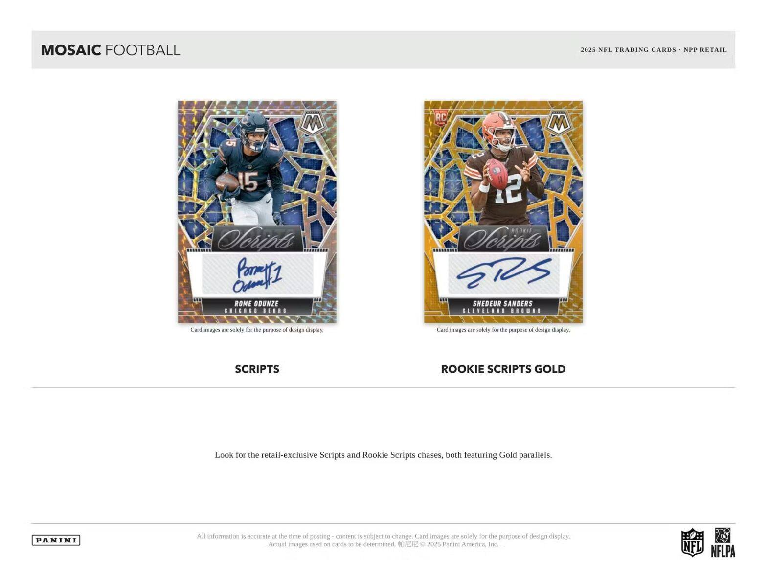 MOSAIC FOOTBALL  
2025 NFL TRADING CARDS - NPP RETAIL  

SCRIPTS  
ROME ODUNZE  
CHICAGO BEARS  

ROOKIE SCRIPTS GOLD  
SHEDEUR SANDERS  
BILLS  

Card images are solely for the purpose of design display.  

Look for the retail-exclusive Scripts and Rookie Scripts chases, both featuring Gold parallels.  

All information is accurate at the time of posting - content is subject to change. Card images are solely for the purpose of design display. Actual images used on cards to be determined. © 2025 Panini America, Inc.  

NFL  
NFLPA