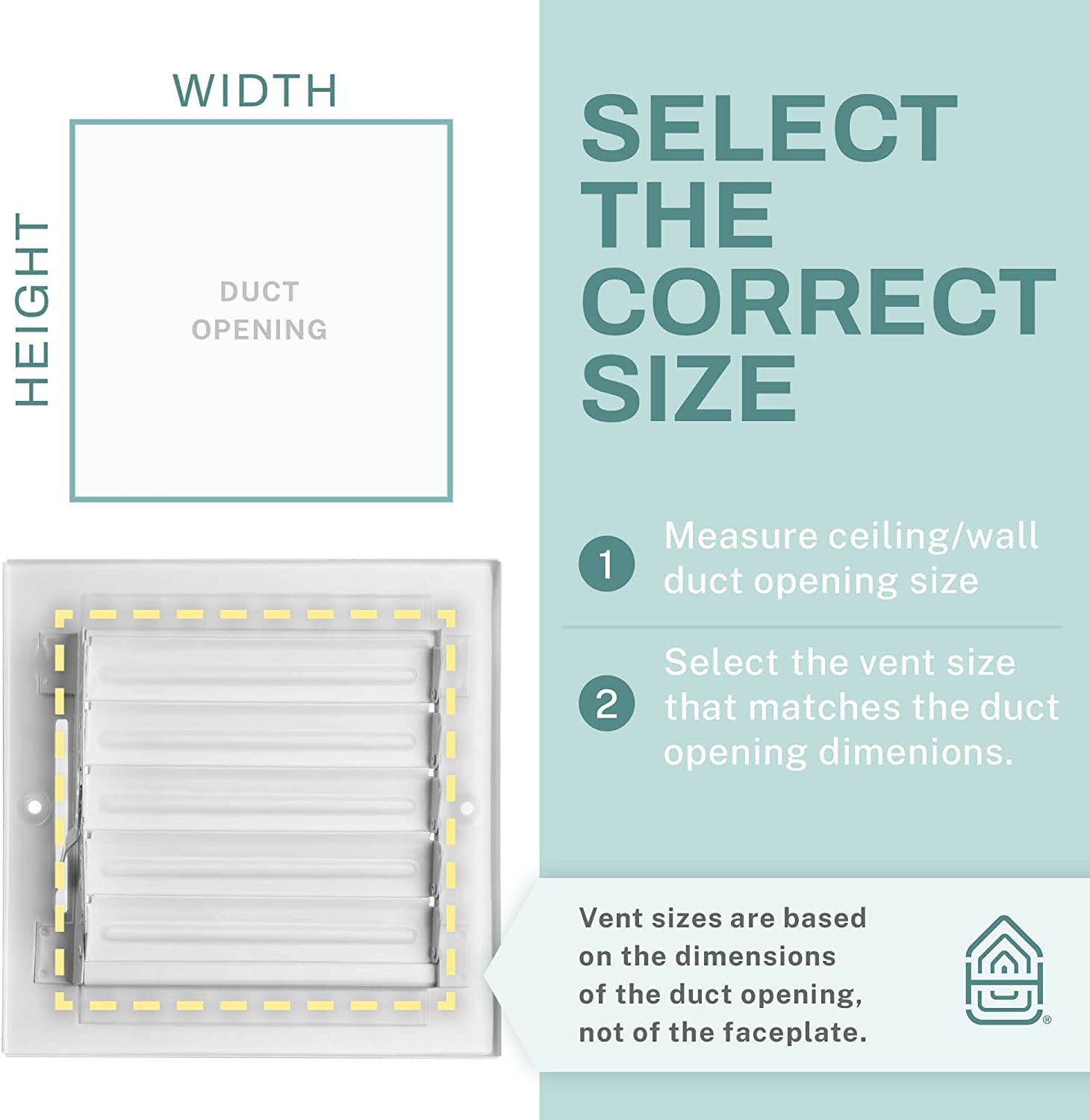 HEIGHT WIDTH DUCT OPENING

SELECT THE CORRECT SIZE

1. Measure ceiling/wall duct opening size
2. Select the vent size that matches the duct opening dimensions.

Vent sizes are based on the dimensions of the duct opening, not of the faceplate.