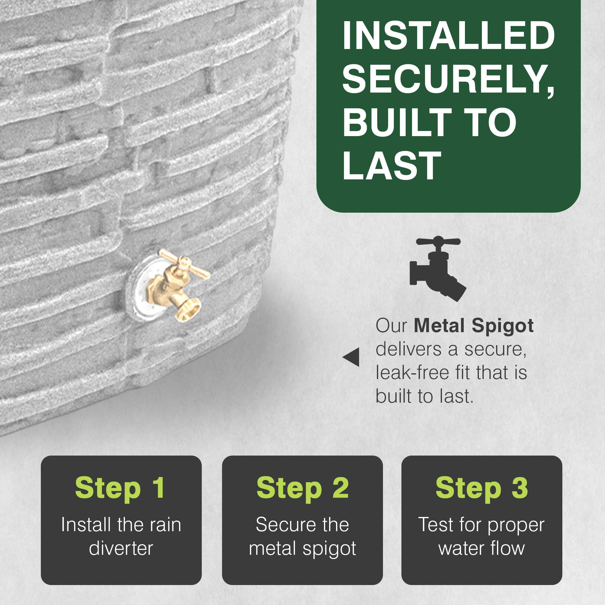 INSTALLED SECURELY, BUILT TO LAST

Our Metal Spigot delivers a secure, leak-free fit that is built to last.

Step 1: Install the rain diverter
Step 2: Secure the metal spigot
Step 3: Test for proper water flow